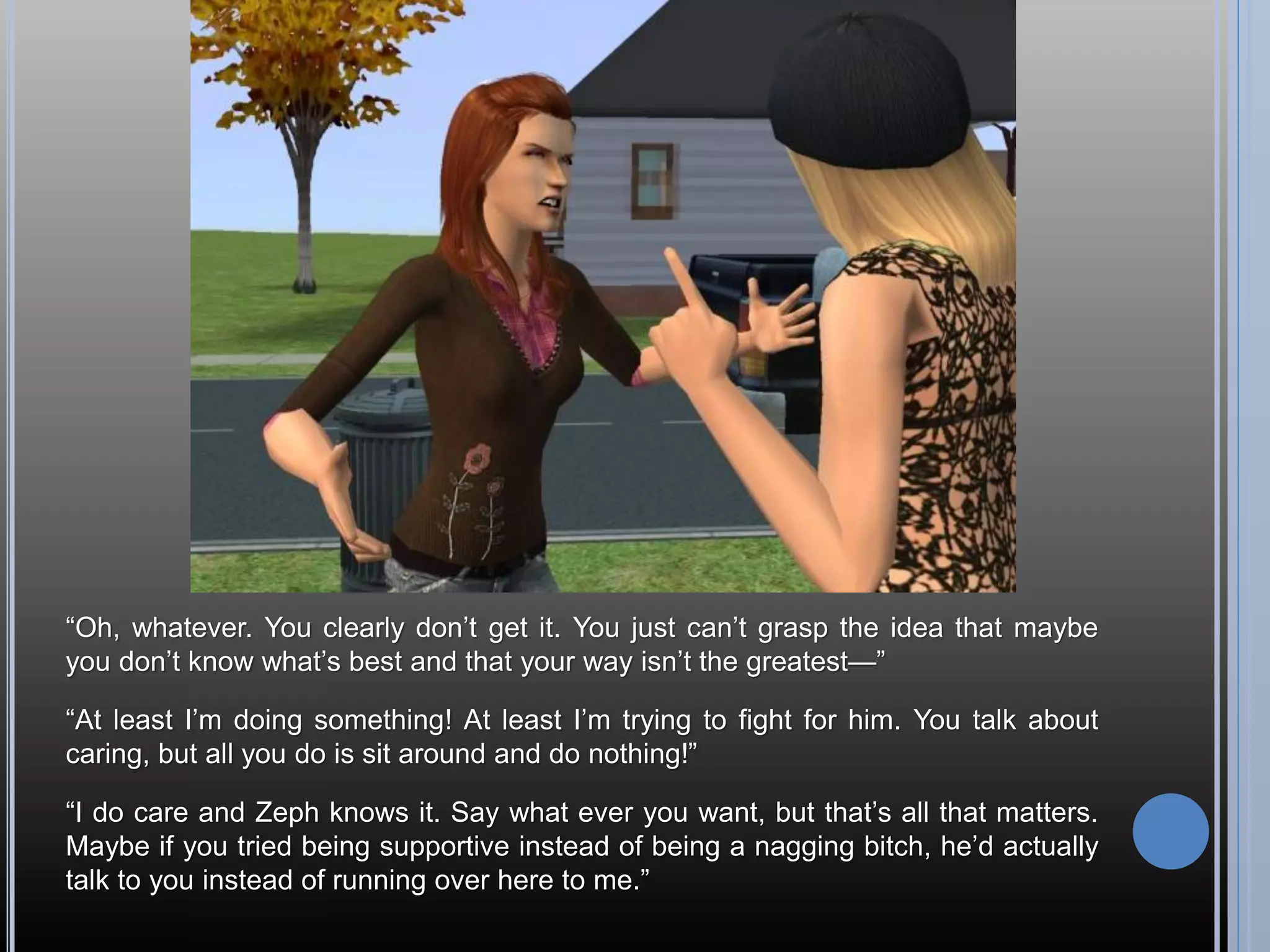 “Oh, whatever. You clearly don’t get it. You just can’t grasp the idea that maybe
you don’t know what’s best and that your way isn’t the greatest—”

“At least I’m doing something! At least I’m trying to fight for him. You talk about
caring, but all you do is sit around and do nothing!”

“I do care and Zeph knows it. Say what ever you want, but that’s all that matters.
Maybe if you tried being supportive instead of being a nagging bitch, he’d actually
talk to you instead of running over here to me.”
 