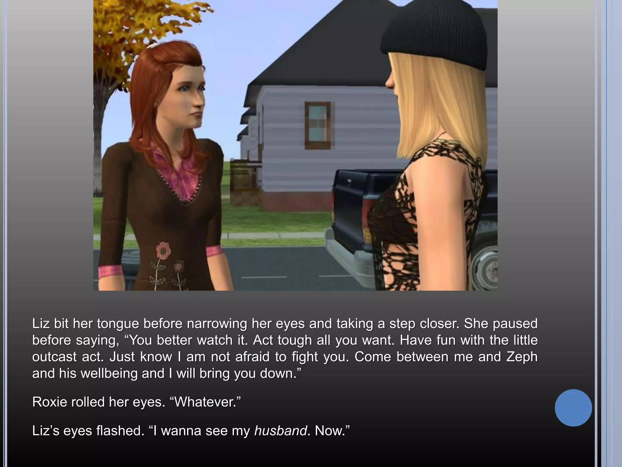Liz bit her tongue before narrowing her eyes and taking a step closer. She paused
before saying, “You better watch it. Act tough all you want. Have fun with the little
outcast act. Just know I am not afraid to fight you. Come between me and Zeph
and his wellbeing and I will bring you down.”

Roxie rolled her eyes. “Whatever.”

Liz’s eyes flashed. “I wanna see my husband. Now.”
 