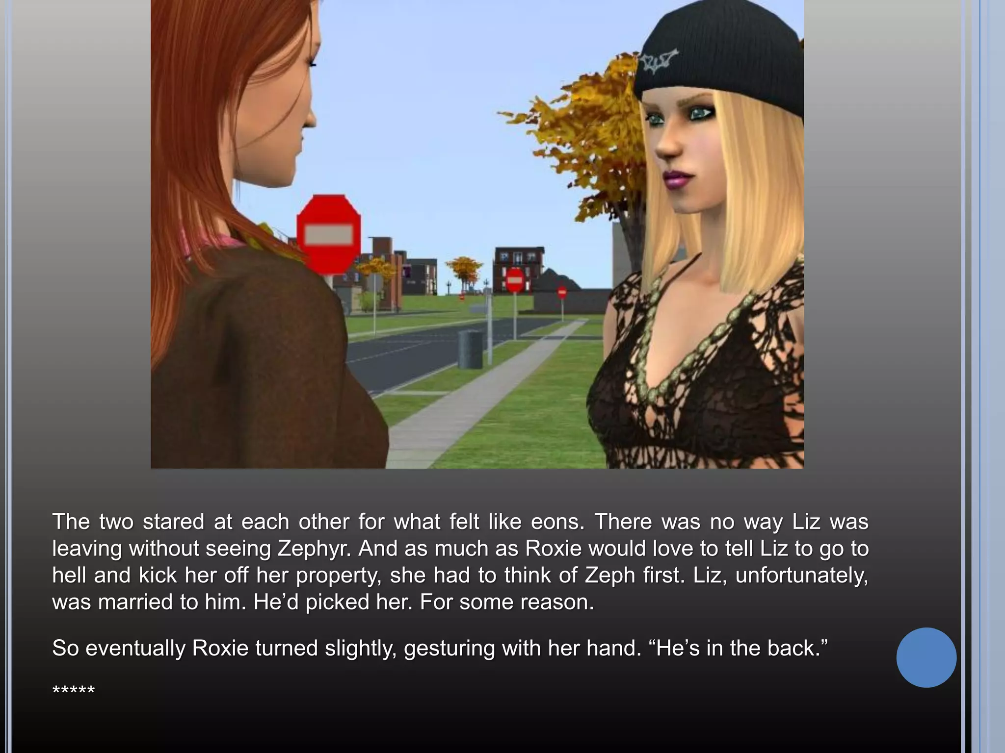 The two stared at each other for what felt like eons. There was no way Liz was
leaving without seeing Zephyr. And as much as Roxie would love to tell Liz to go to
hell and kick her off her property, she had to think of Zeph first. Liz, unfortunately,
was married to him. He’d picked her. For some reason.

So eventually Roxie turned slightly, gesturing with her hand. “He’s in the back.”

*****
 