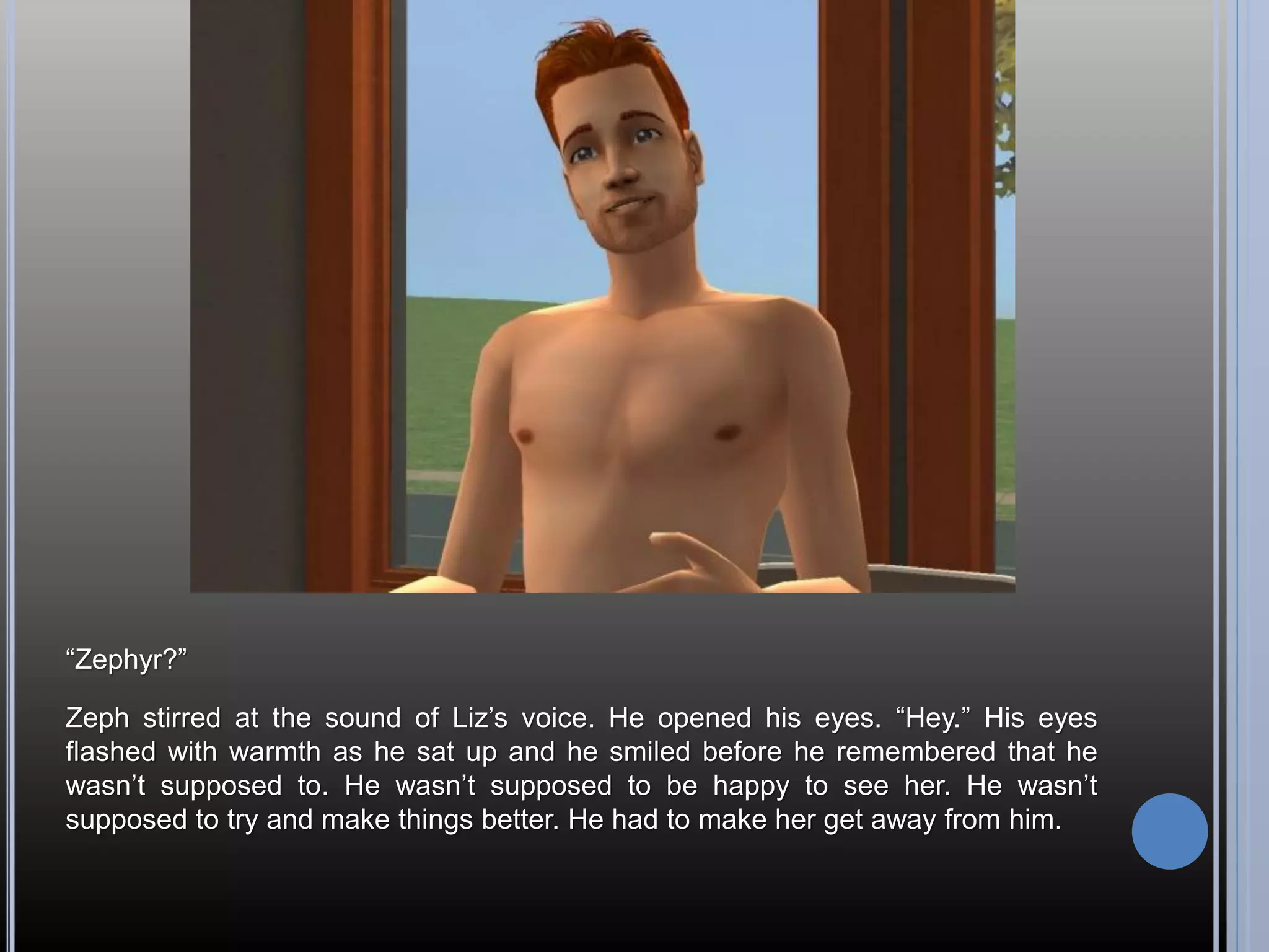 “Zephyr?”

Zeph stirred at the sound of Liz’s voice. He opened his eyes. “Hey.” His eyes
flashed with warmth as he sat up and he smiled before he remembered that he
wasn’t supposed to. He wasn’t supposed to be happy to see her. He wasn’t
supposed to try and make things better. He had to make her get away from him.
 