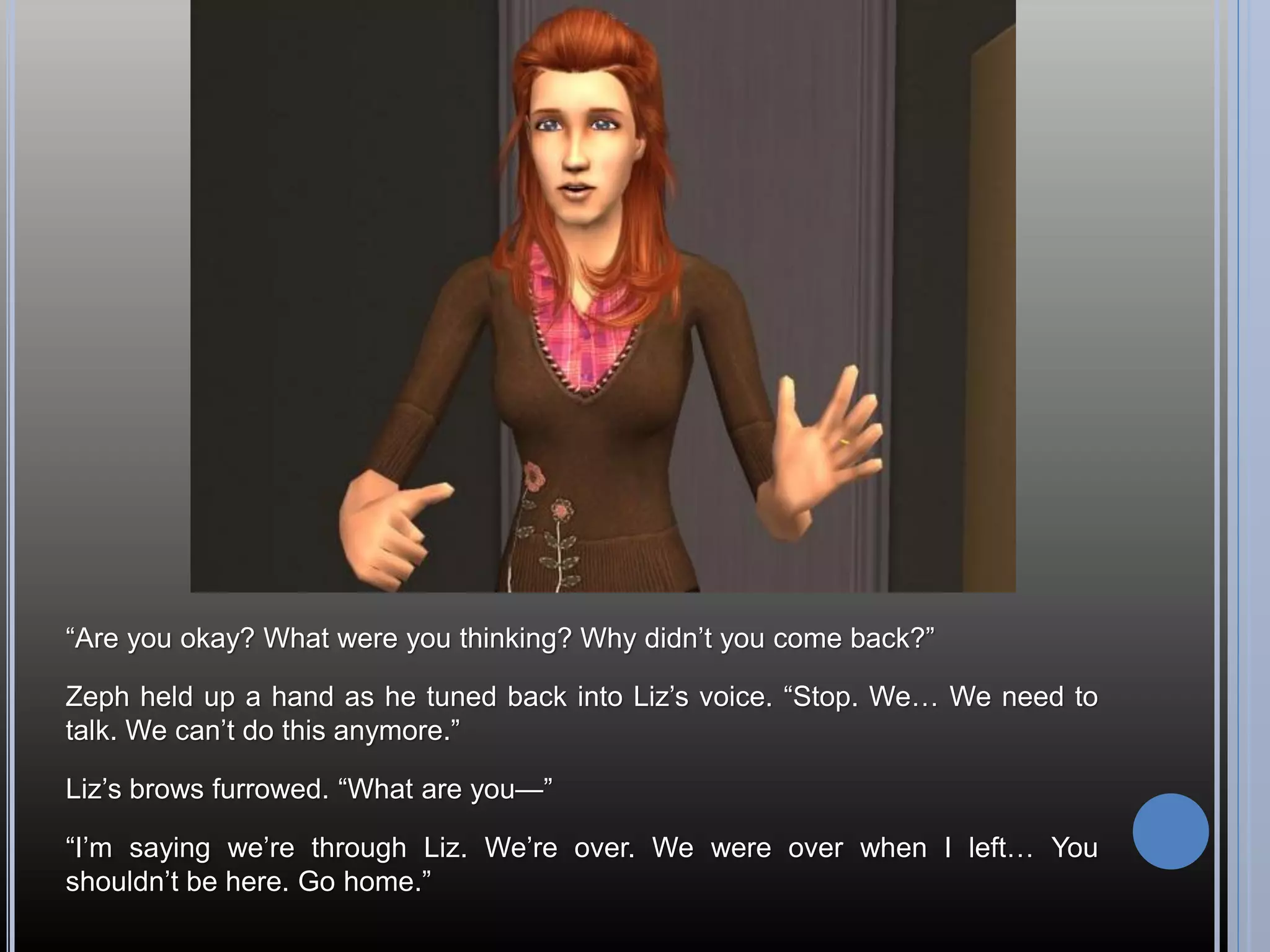 “Are you okay? What were you thinking? Why didn’t you come back?”

Zeph held up a hand as he tuned back into Liz’s voice. “Stop. We… We need to
talk. We can’t do this anymore.”

Liz’s brows furrowed. “What are you—”

“I’m saying we’re through Liz. We’re over. We were over when I left… You
shouldn’t be here. Go home.”
 