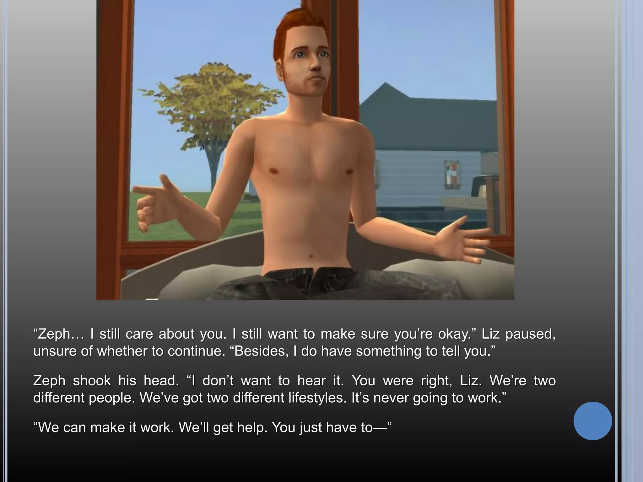 “Zeph… I still care about you. I still want to make sure you’re okay.” Liz paused,
unsure of whether to continue. “Besides, I do have something to tell you.”

Zeph shook his head. “I don’t want to hear it. You were right, Liz. We’re two
different people. We’ve got two different lifestyles. It’s never going to work.”

“We can make it work. We’ll get help. You just have to—”
 