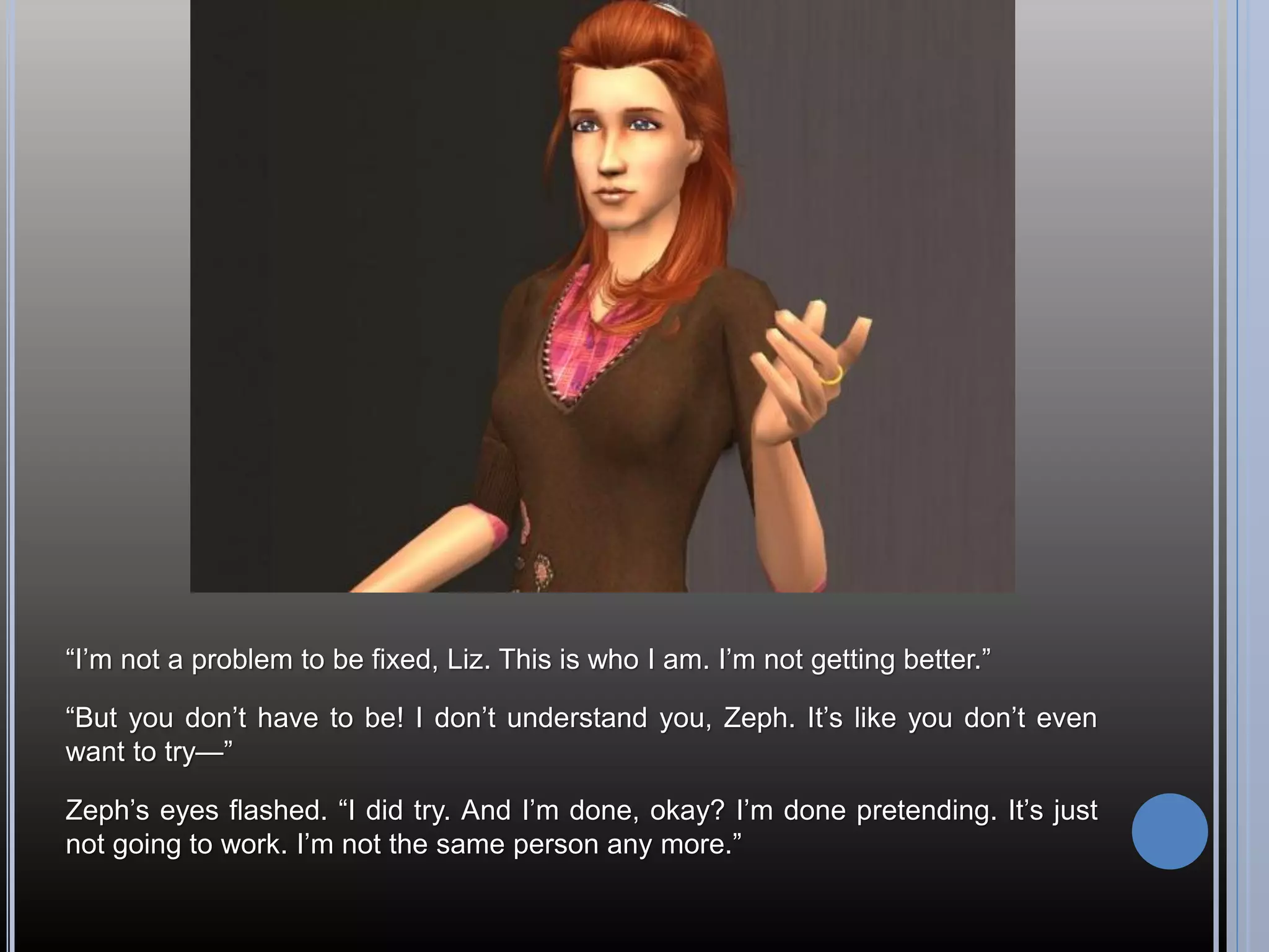 “I’m not a problem to be fixed, Liz. This is who I am. I’m not getting better.”

“But you don’t have to be! I don’t understand you, Zeph. It’s like you don’t even
want to try—”

Zeph’s eyes flashed. “I did try. And I’m done, okay? I’m done pretending. It’s just
not going to work. I’m not the same person any more.”
 