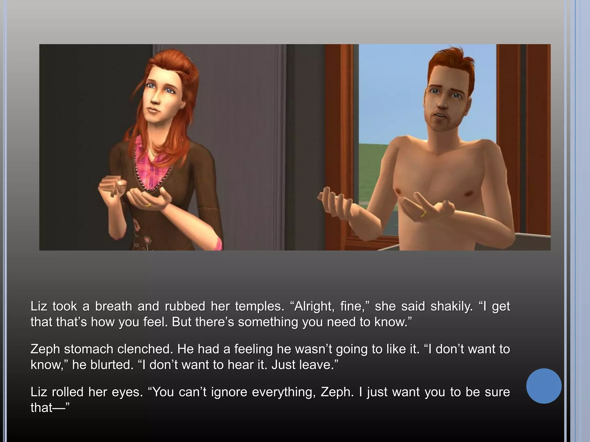 Liz took a breath and rubbed her temples. “Alright, fine,” she said shakily. “I get
that that’s how you feel. But there’s something you need to know.”

Zeph stomach clenched. He had a feeling he wasn’t going to like it. “I don’t want to
know,” he blurted. “I don’t want to hear it. Just leave.”

Liz rolled her eyes. “You can’t ignore everything, Zeph. I just want you to be sure
that—”
 