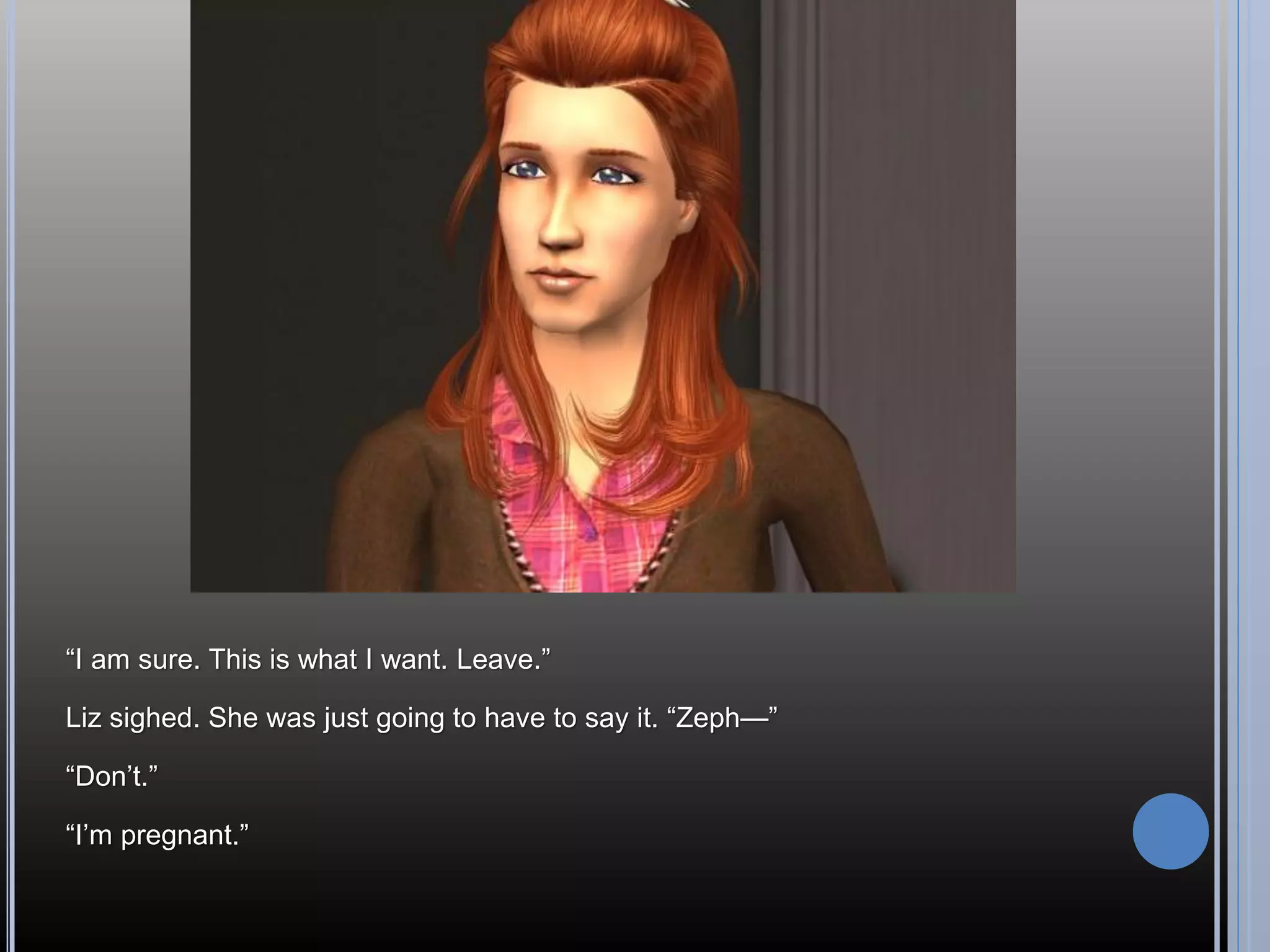 “I am sure. This is what I want. Leave.”

Liz sighed. She was just going to have to say it. “Zeph—”

“Don’t.”

“I’m pregnant.”
 