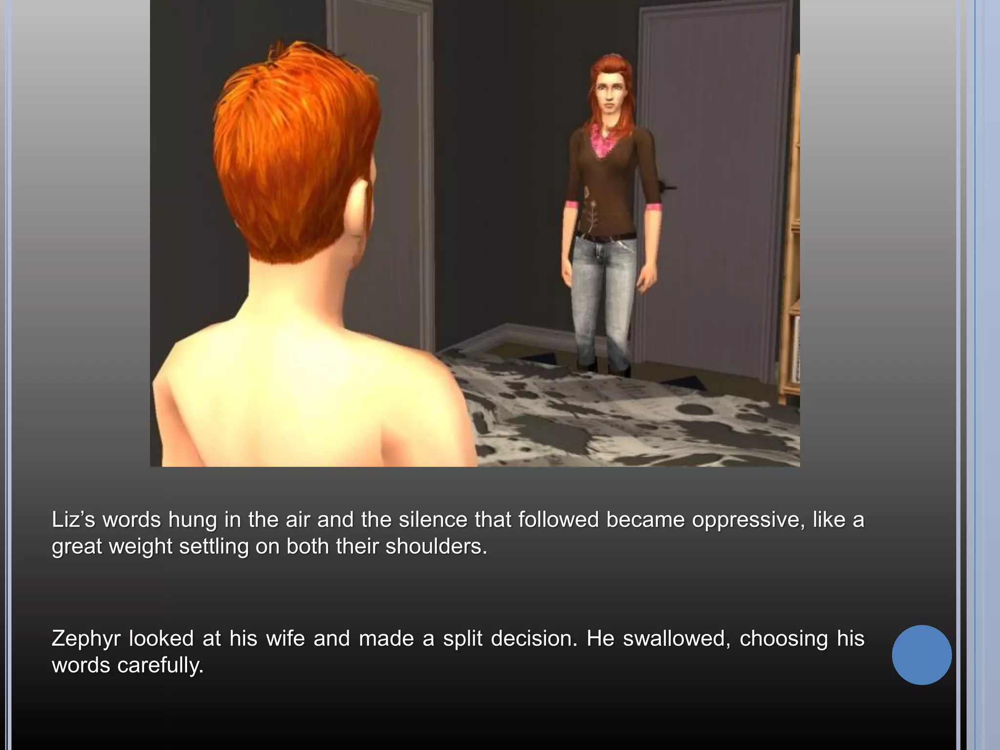 Liz’s words hung in the air and the silence that followed became oppressive, like a
great weight settling on both their shoulders.



Zephyr looked at his wife and made a split decision. He swallowed, choosing his
words carefully.
 