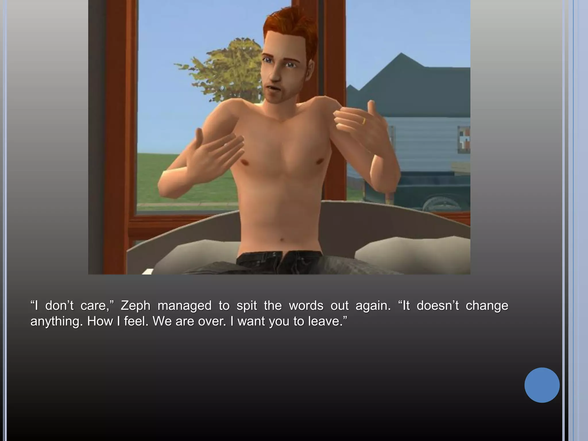 “I don’t care,” Zeph managed to spit the words out again. “It doesn’t change
anything. How I feel. We are over. I want you to leave.”
 