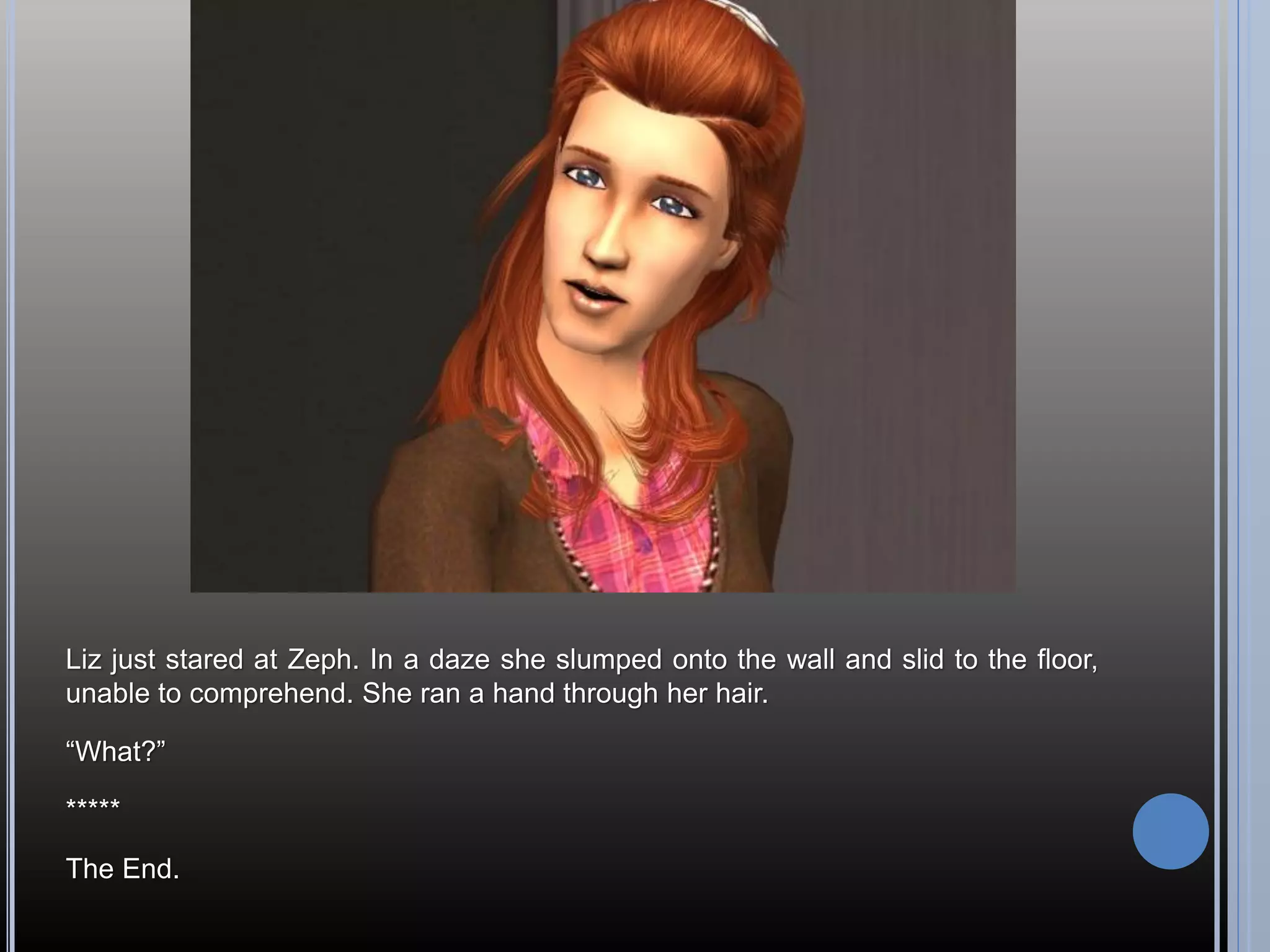 Liz just stared at Zeph. In a daze she slumped onto the wall and slid to the floor,
unable to comprehend. She ran a hand through her hair.

“What?”

*****

The End.
 