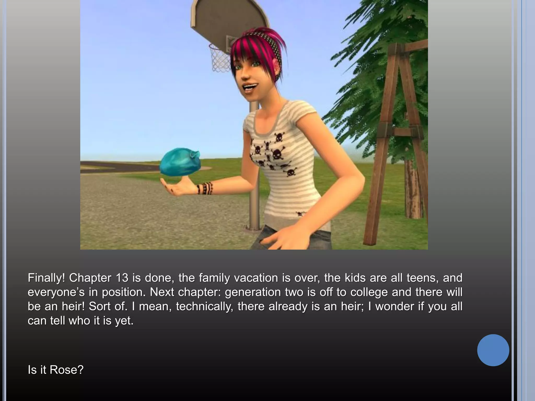 Finally! Chapter 13 is done, the family vacation is over, the kids are all teens, and
everyone’s in position. Next chapter: generation two is off to college and there will
be an heir! Sort of. I mean, technically, there already is an heir; I wonder if you all
can tell who it is yet.



Is it Rose?
 