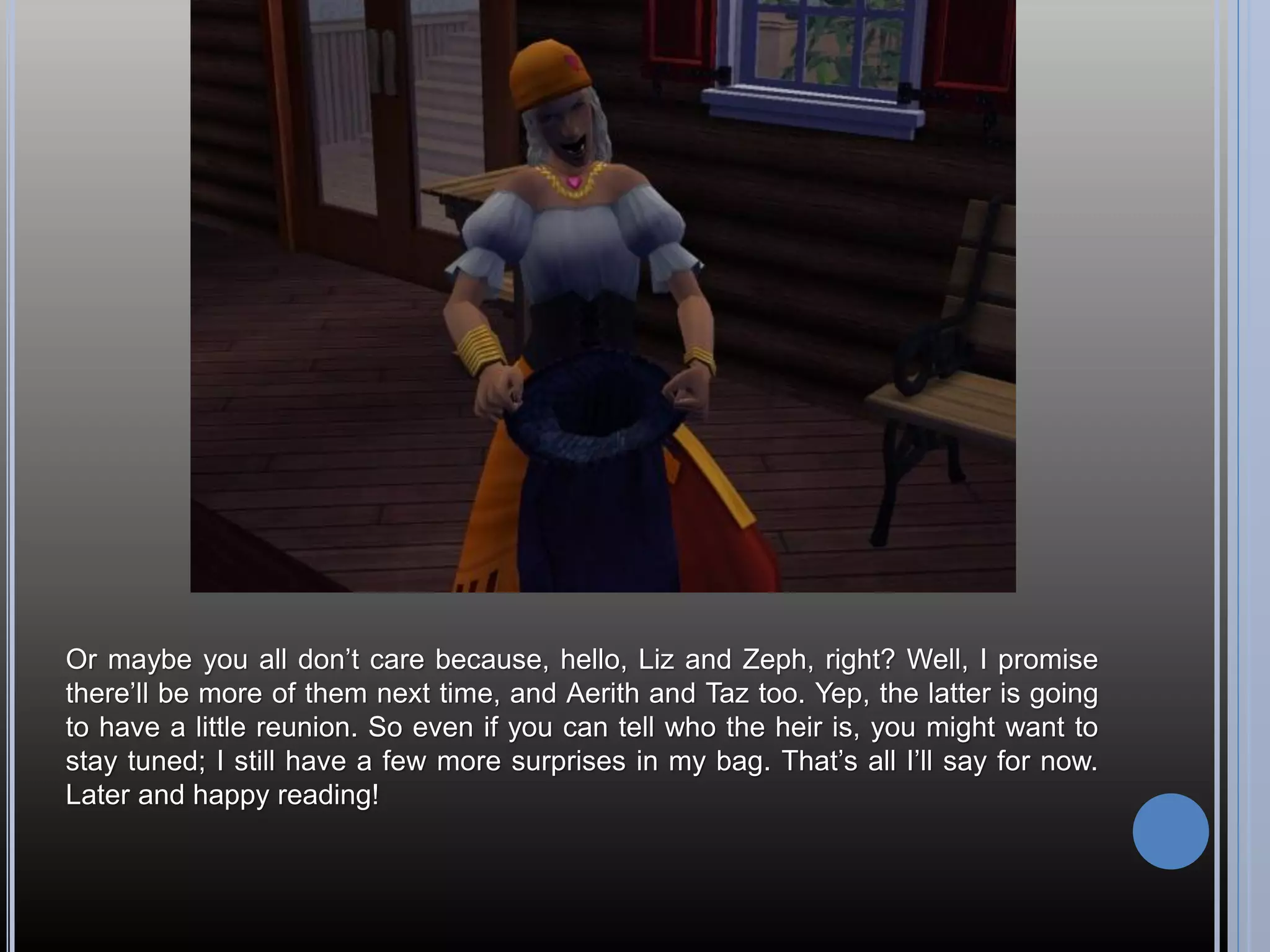 Or maybe you all don’t care because, hello, Liz and Zeph, right? Well, I promise
there’ll be more of them next time, and Aerith and Taz too. Yep, the latter is going
to have a little reunion. So even if you can tell who the heir is, you might want to
stay tuned; I still have a few more surprises in my bag. That’s all I’ll say for now.
Later and happy reading!
 