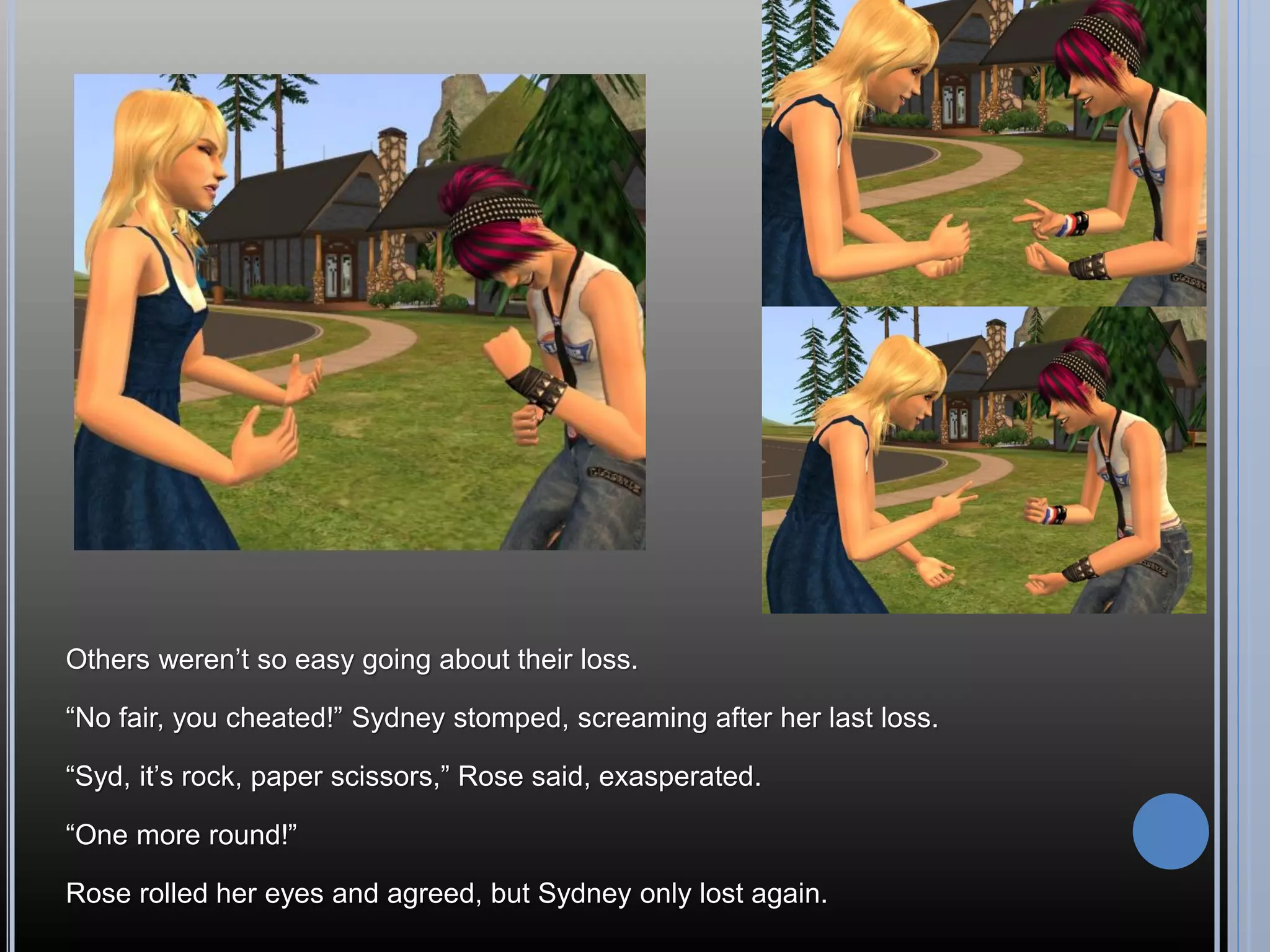 Others weren’t so easy going about their loss.

“No fair, you cheated!” Sydney stomped, screaming after her last loss.

“Syd, it’s rock, paper scissors,” Rose said, exasperated.

“One more round!”

Rose rolled her eyes and agreed, but Sydney only lost again.
 