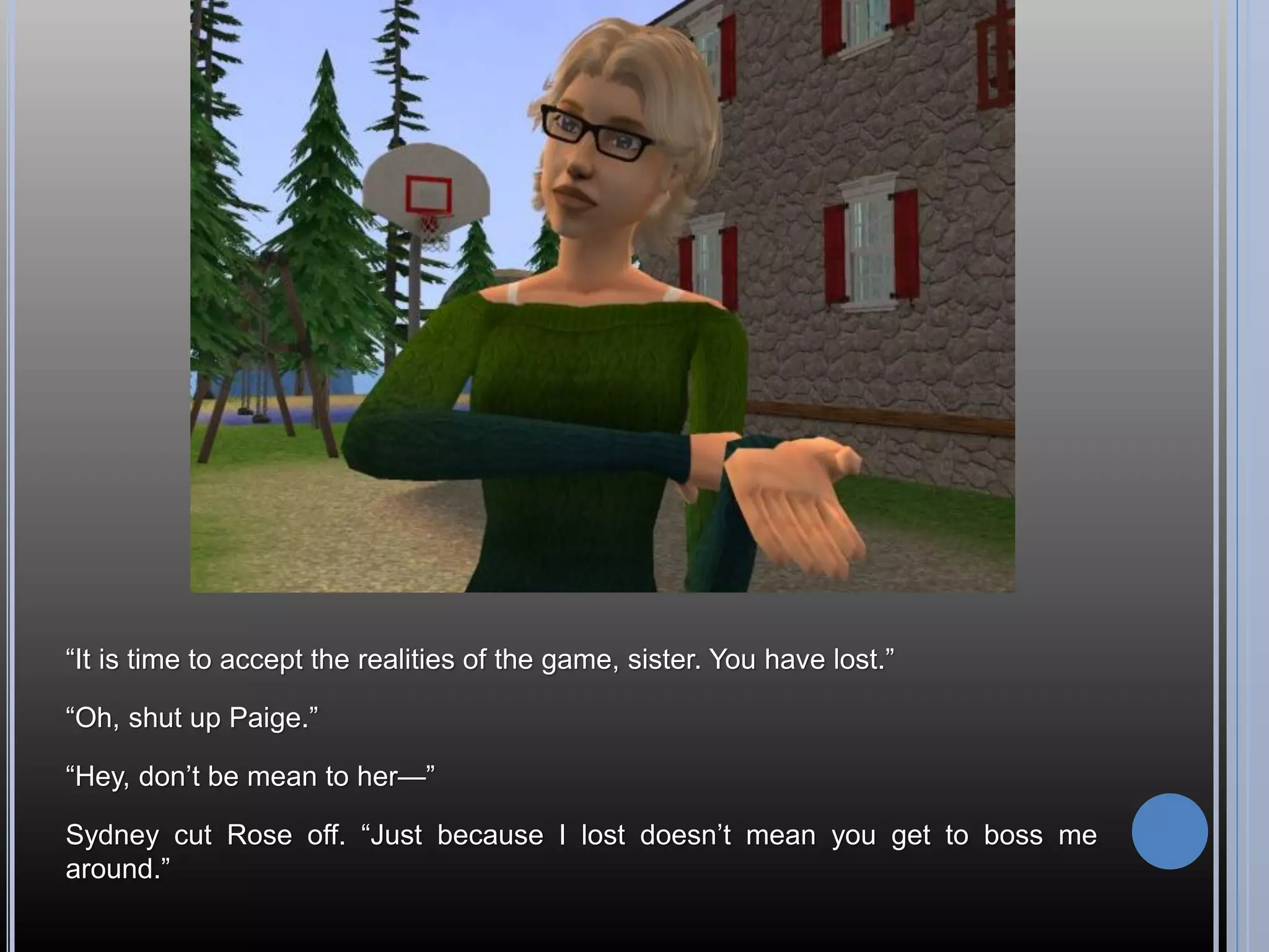 “It is time to accept the realities of the game, sister. You have lost.”

“Oh, shut up Paige.”

“Hey, don’t be mean to her—”

Sydney cut Rose off. “Just because I lost doesn’t mean you get to boss me
around.”
 
