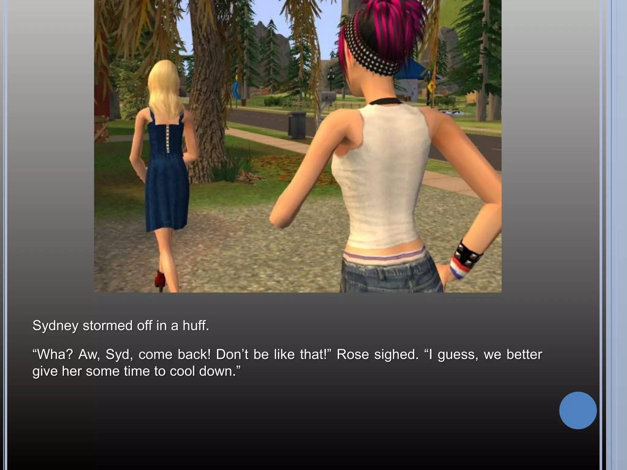 Sydney stormed off in a huff.

“Wha? Aw, Syd, come back! Don’t be like that!” Rose sighed. “I guess, we better
give her some time to cool down.”
 