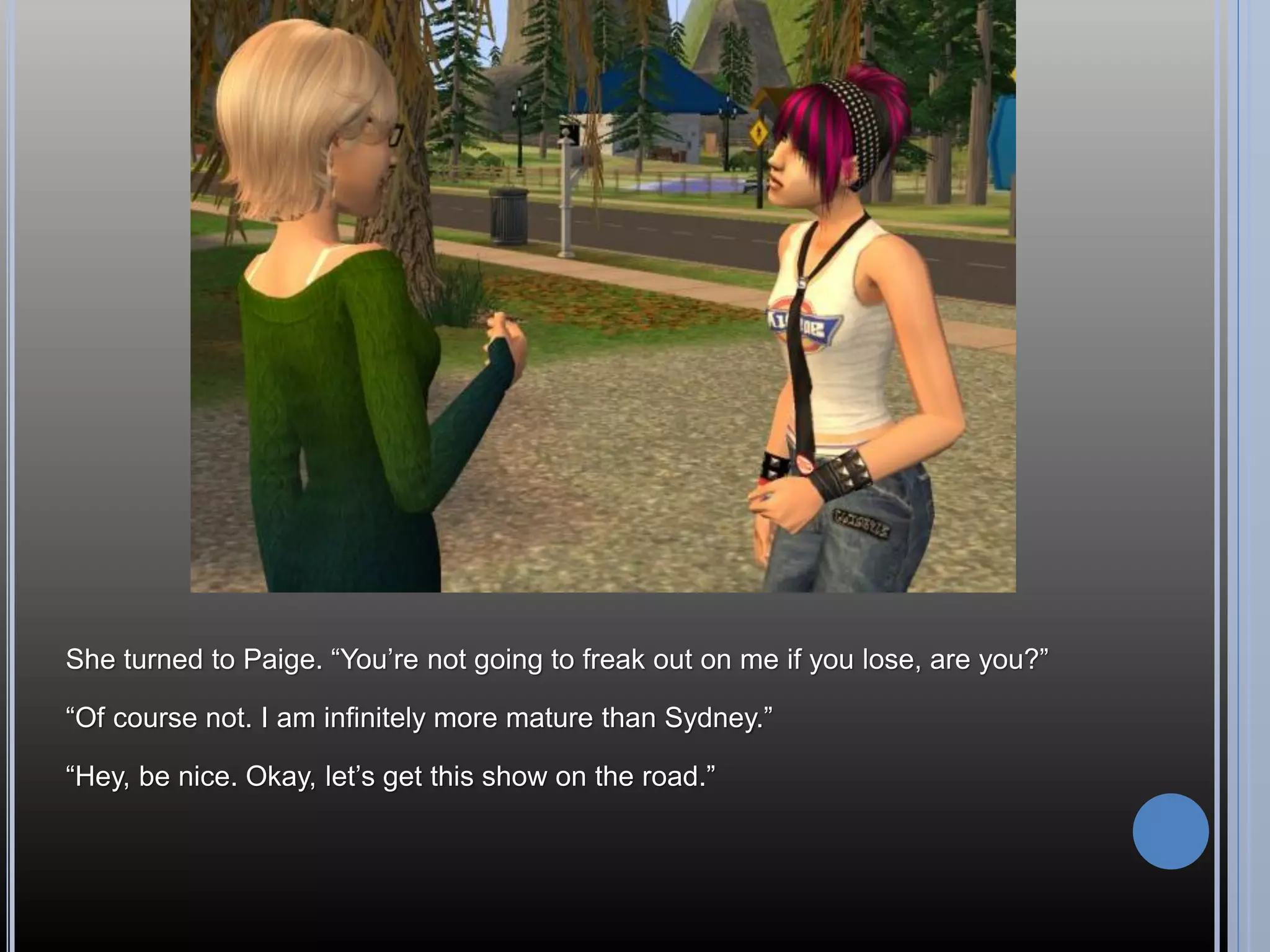 She turned to Paige. “You’re not going to freak out on me if you lose, are you?”

“Of course not. I am infinitely more mature than Sydney.”

“Hey, be nice. Okay, let’s get this show on the road.”
 