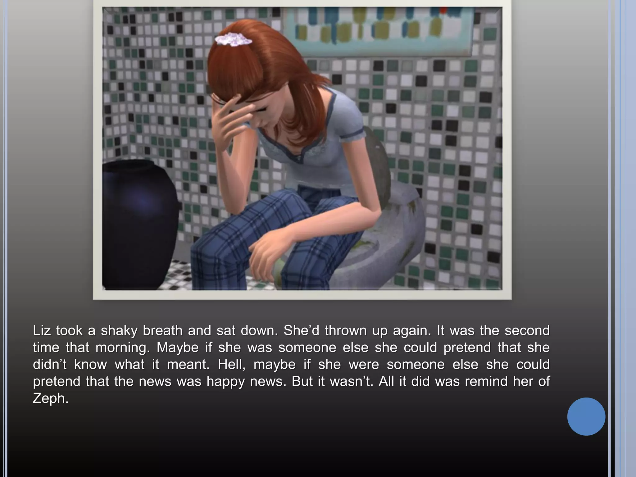 Liz took a shaky breath and sat down. She’d thrown up again. It was the second
time that morning. Maybe if she was someone else she could pretend that she
didn’t know what it meant. Hell, maybe if she were someone else she could
pretend that the news was happy news. But it wasn’t. All it did was remind her of
Zeph.
 