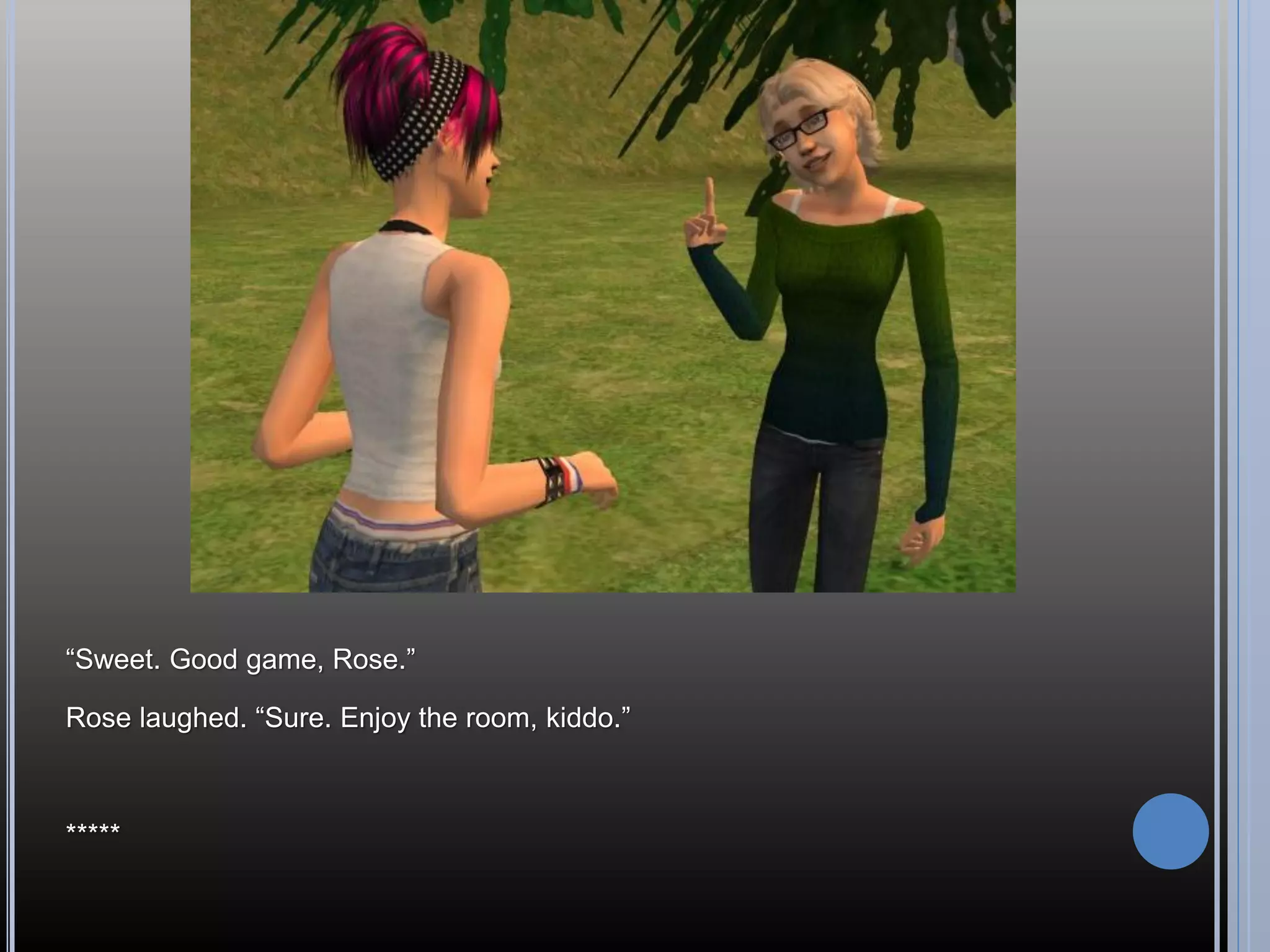 “Sweet. Good game, Rose.”

Rose laughed. “Sure. Enjoy the room, kiddo.”



*****
 
