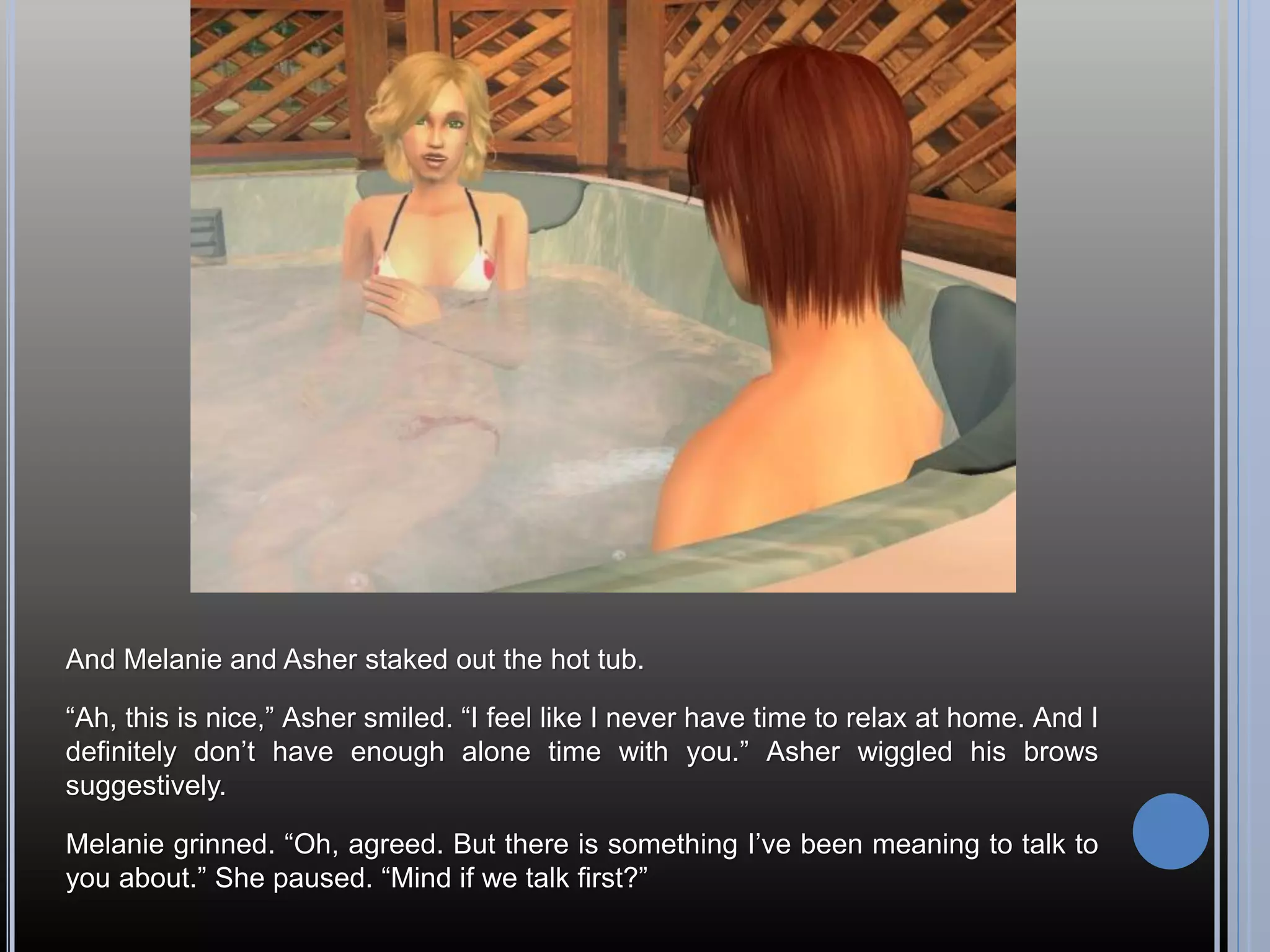 And Melanie and Asher staked out the hot tub.

“Ah, this is nice,” Asher smiled. “I feel like I never have time to relax at home. And I
definitely don’t have enough alone time with you.” Asher wiggled his brows
suggestively.

Melanie grinned. “Oh, agreed. But there is something I’ve been meaning to talk to
you about.” She paused. “Mind if we talk first?”
 