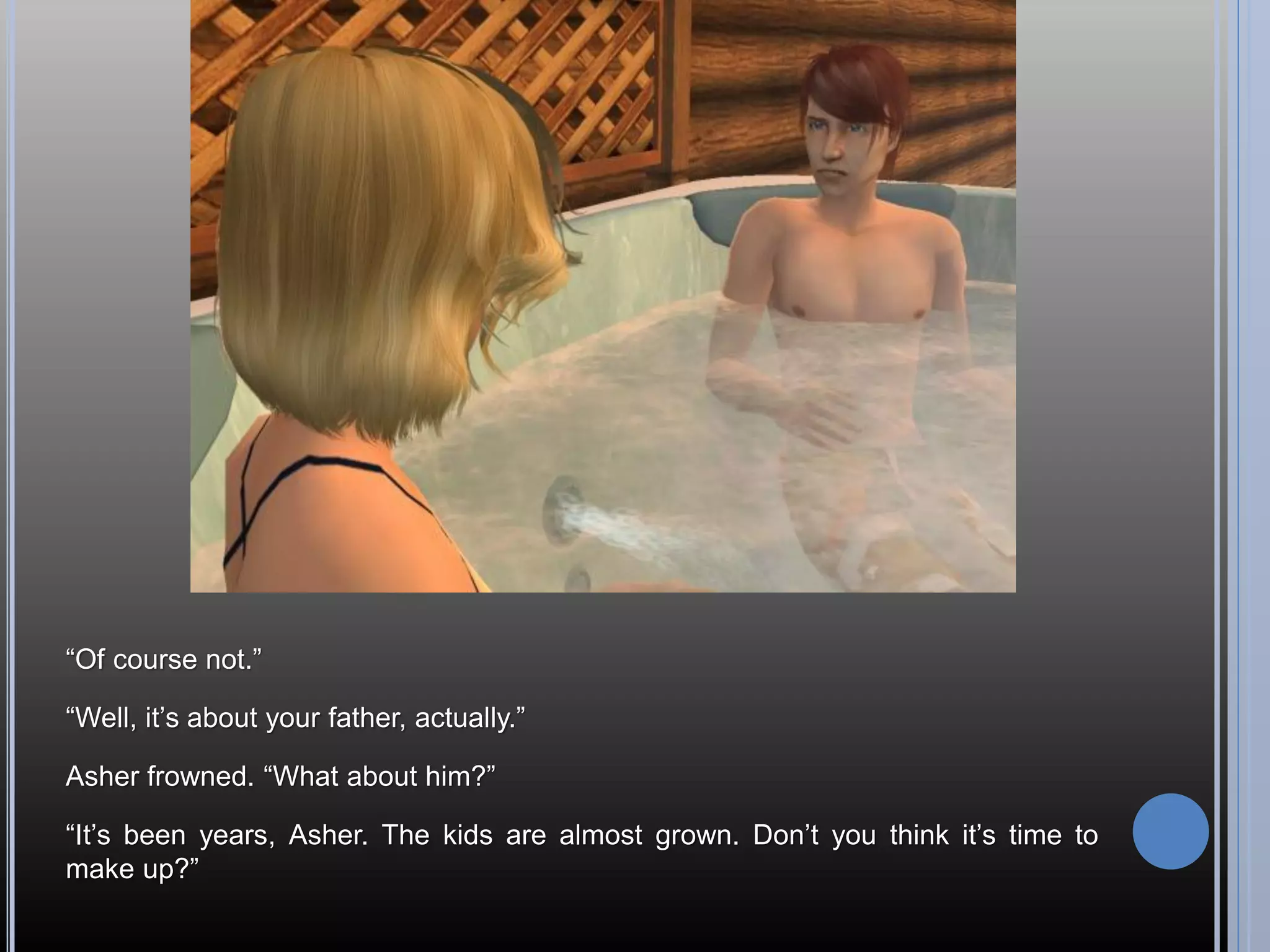 “Of course not.”

“Well, it’s about your father, actually.”

Asher frowned. “What about him?”

“It’s been years, Asher. The kids are almost grown. Don’t you think it’s time to
make up?”
 