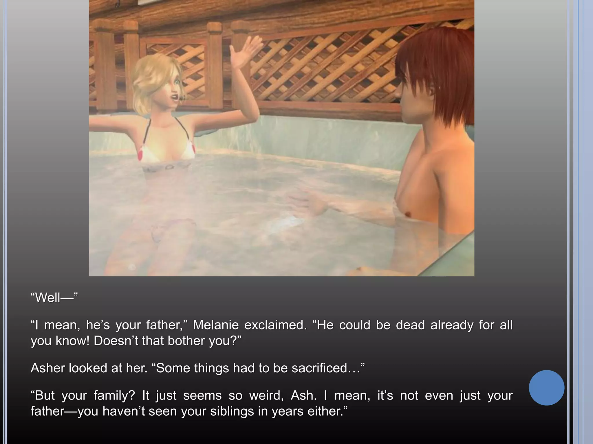 “Well—”

“I mean, he’s your father,” Melanie exclaimed. “He could be dead already for all
you know! Doesn’t that bother you?”

Asher looked at her. “Some things had to be sacrificed…”

“But your family? It just seems so weird, Ash. I mean, it’s not even just your
father—you haven’t seen your siblings in years either.”
 