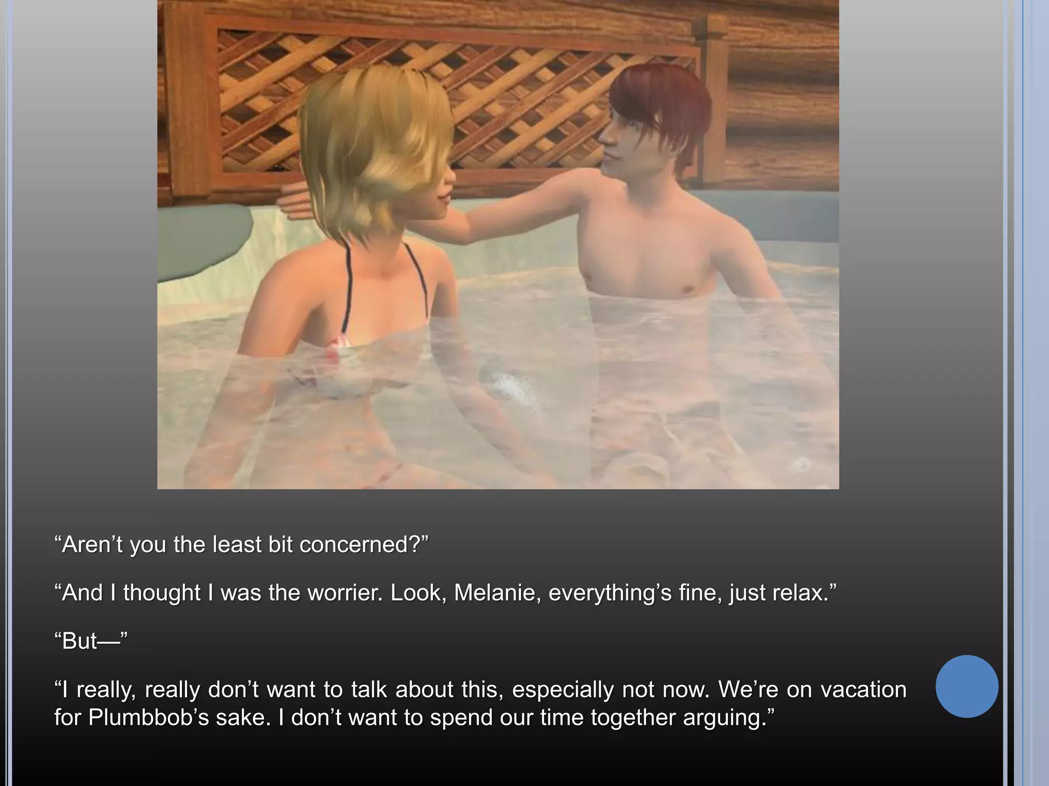 “Aren’t you the least bit concerned?”

“And I thought I was the worrier. Look, Melanie, everything’s fine, just relax.”

“But—”

“I really, really don’t want to talk about this, especially not now. We’re on vacation
for Plumbbob’s sake. I don’t want to spend our time together arguing.”
 