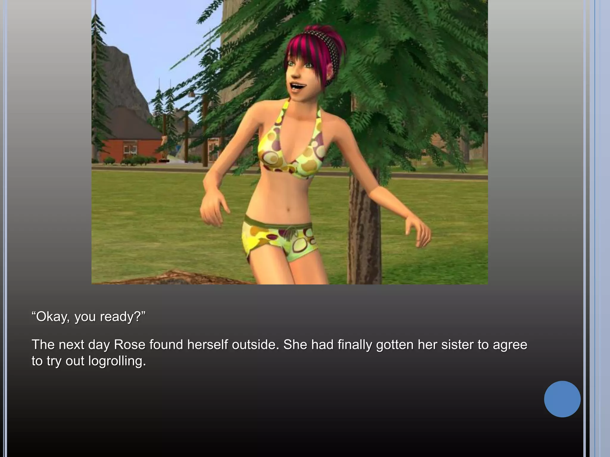 “Okay, you ready?”

The next day Rose found herself outside. She had finally gotten her sister to agree
to try out logrolling.
 