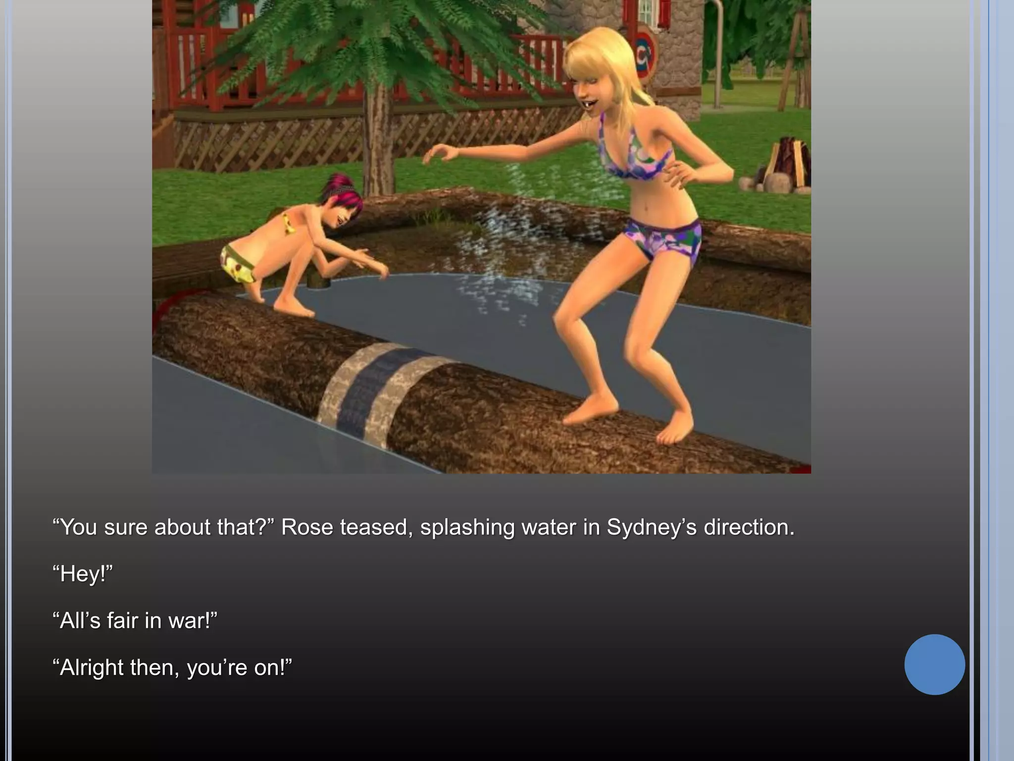 “You sure about that?” Rose teased, splashing water in Sydney’s direction.

“Hey!”

“All’s fair in war!”

“Alright then, you’re on!”
 