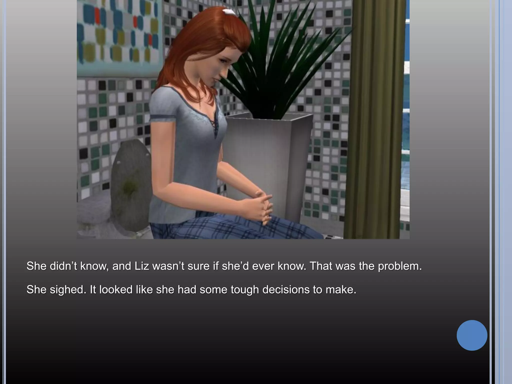 She didn’t know, and Liz wasn’t sure if she’d ever know. That was the problem.

She sighed. It looked like she had some tough decisions to make.
 