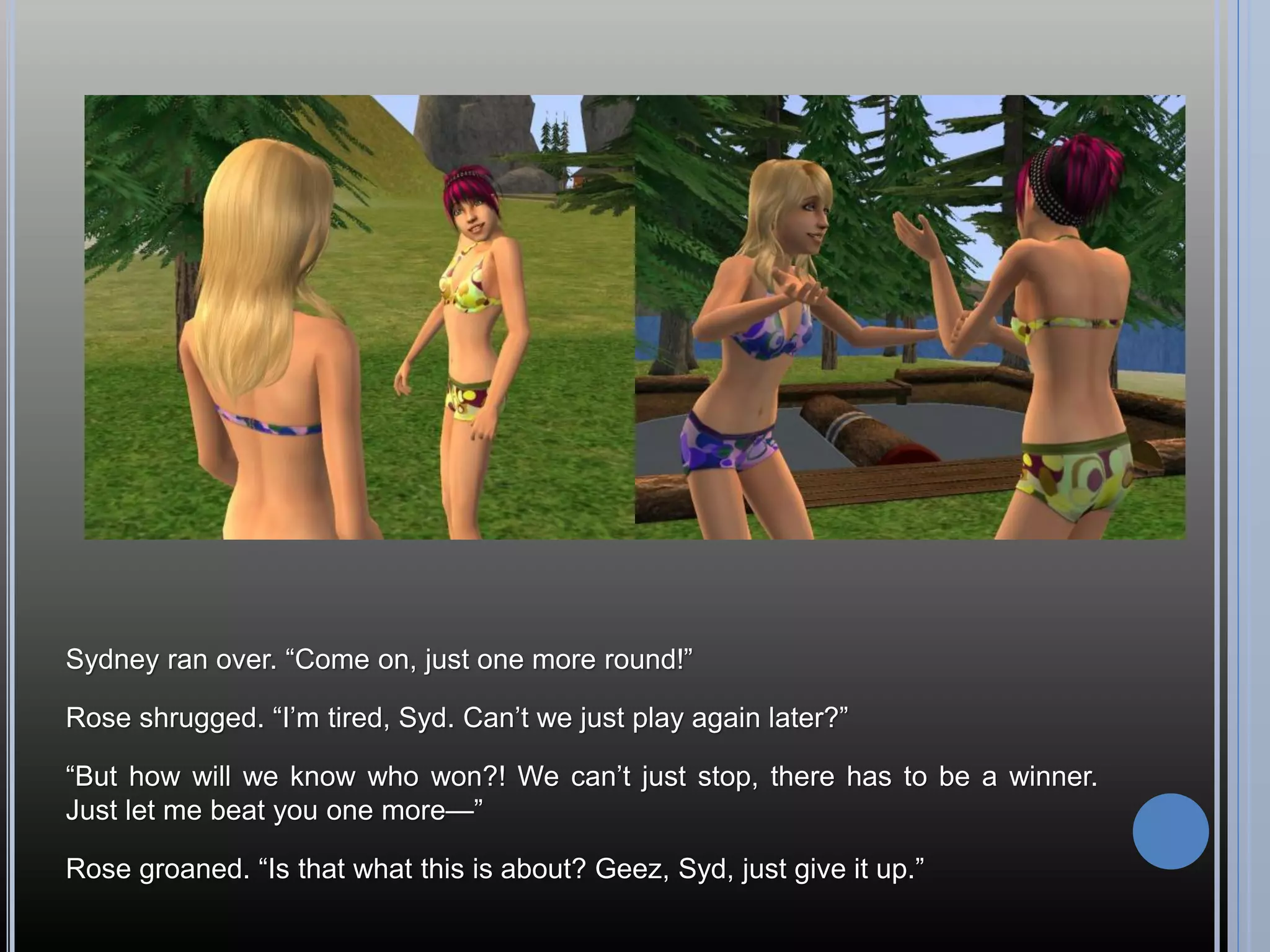 Sydney ran over. “Come on, just one more round!”

Rose shrugged. “I’m tired, Syd. Can’t we just play again later?”

“But how will we know who won?! We can’t just stop, there has to be a winner.
Just let me beat you one more—”

Rose groaned. “Is that what this is about? Geez, Syd, just give it up.”
 