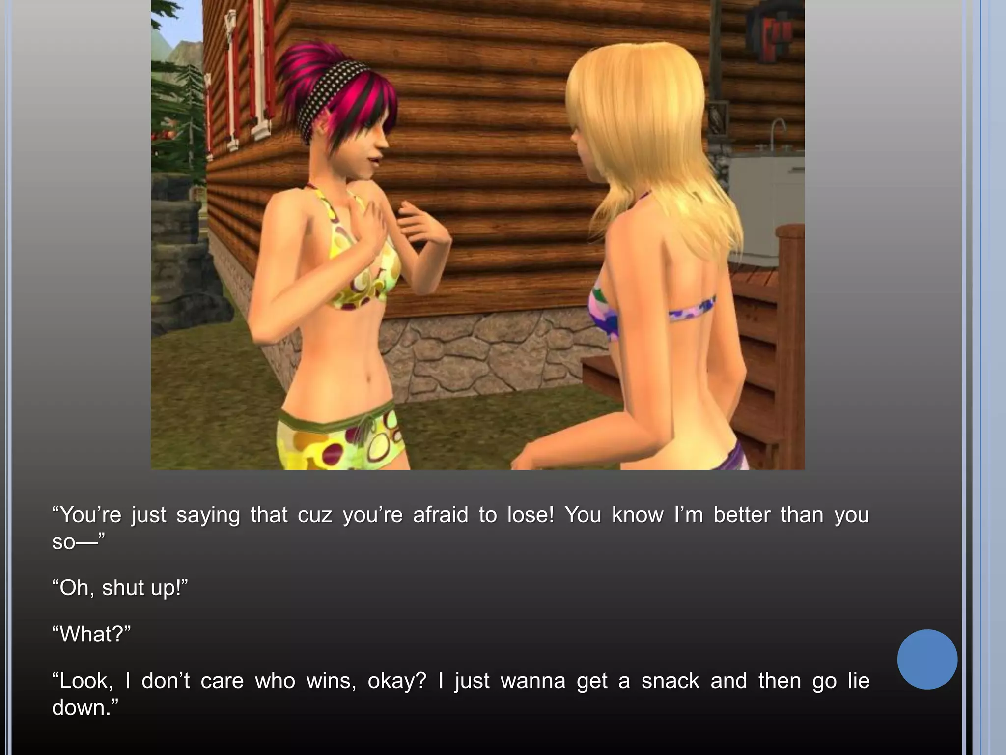 “You’re just saying that cuz you’re afraid to lose! You know I’m better than you
so—”

“Oh, shut up!”

“What?”

“Look, I don’t care who wins, okay? I just wanna get a snack and then go lie
down.”
 