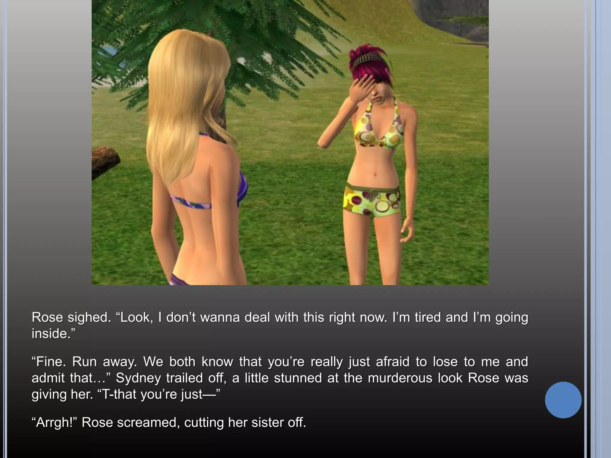 Rose sighed. “Look, I don’t wanna deal with this right now. I’m tired and I’m going
inside.”

“Fine. Run away. We both know that you’re really just afraid to lose to me and
admit that…” Sydney trailed off, a little stunned at the murderous look Rose was
giving her. “T-that you’re just—”

“Arrgh!” Rose screamed, cutting her sister off.
 