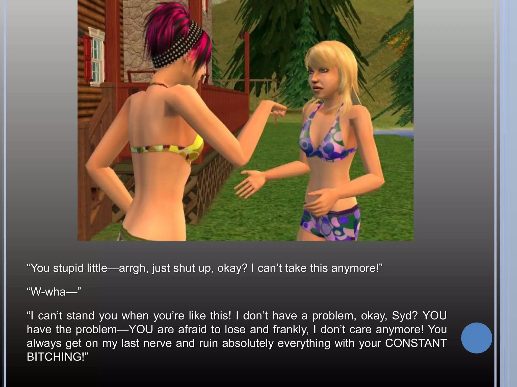 “You stupid little—arrgh, just shut up, okay? I can’t take this anymore!”

“W-wha—”

“I can’t stand you when you’re like this! I don’t have a problem, okay, Syd? YOU
have the problem—YOU are afraid to lose and frankly, I don’t care anymore! You
always get on my last nerve and ruin absolutely everything with your CONSTANT
BITCHING!”
 