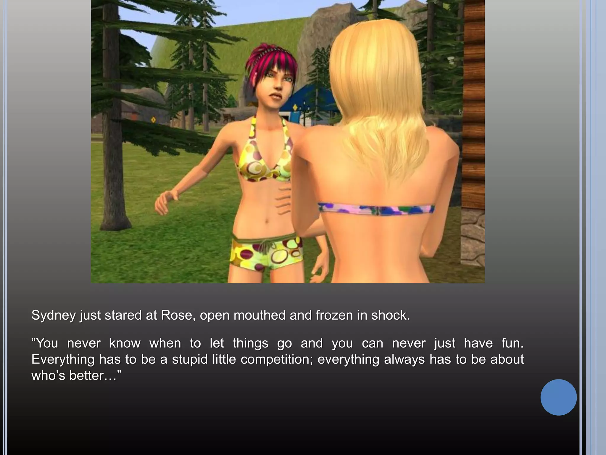 Sydney just stared at Rose, open mouthed and frozen in shock.

“You never know when to let things go and you can never just have fun.
Everything has to be a stupid little competition; everything always has to be about
who’s better…”
 