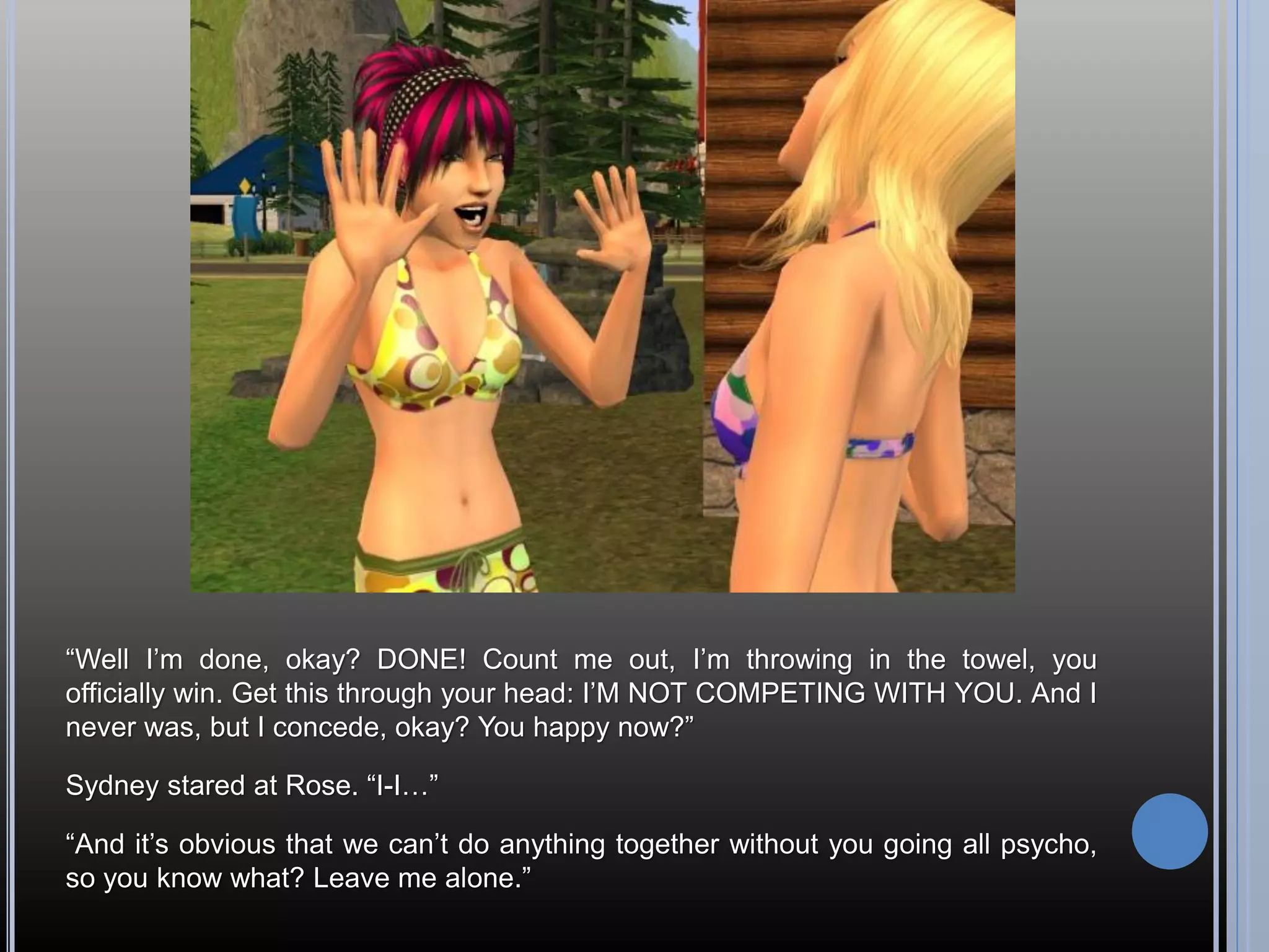 “Well I’m done, okay? DONE! Count me out, I’m throwing in the towel, you
officially win. Get this through your head: I’M NOT COMPETING WITH YOU. And I
never was, but I concede, okay? You happy now?”

Sydney stared at Rose. “I-I…”

“And it’s obvious that we can’t do anything together without you going all psycho,
so you know what? Leave me alone.”
 
