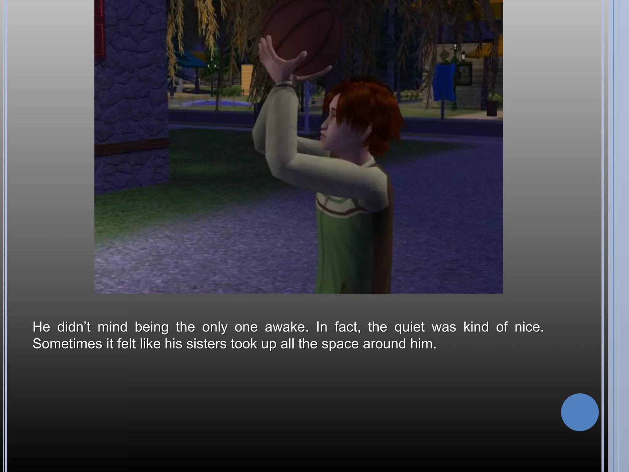He didn’t mind being the only one awake. In fact, the quiet was kind of nice.
Sometimes it felt like his sisters took up all the space around him.
 