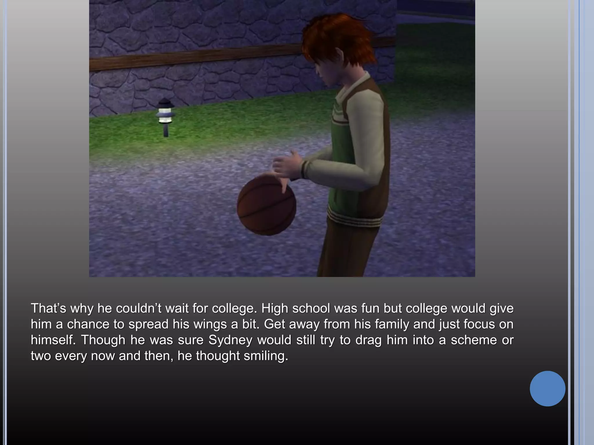 That’s why he couldn’t wait for college. High school was fun but college would give
him a chance to spread his wings a bit. Get away from his family and just focus on
himself. Though he was sure Sydney would still try to drag him into a scheme or
two every now and then, he thought smiling.
 