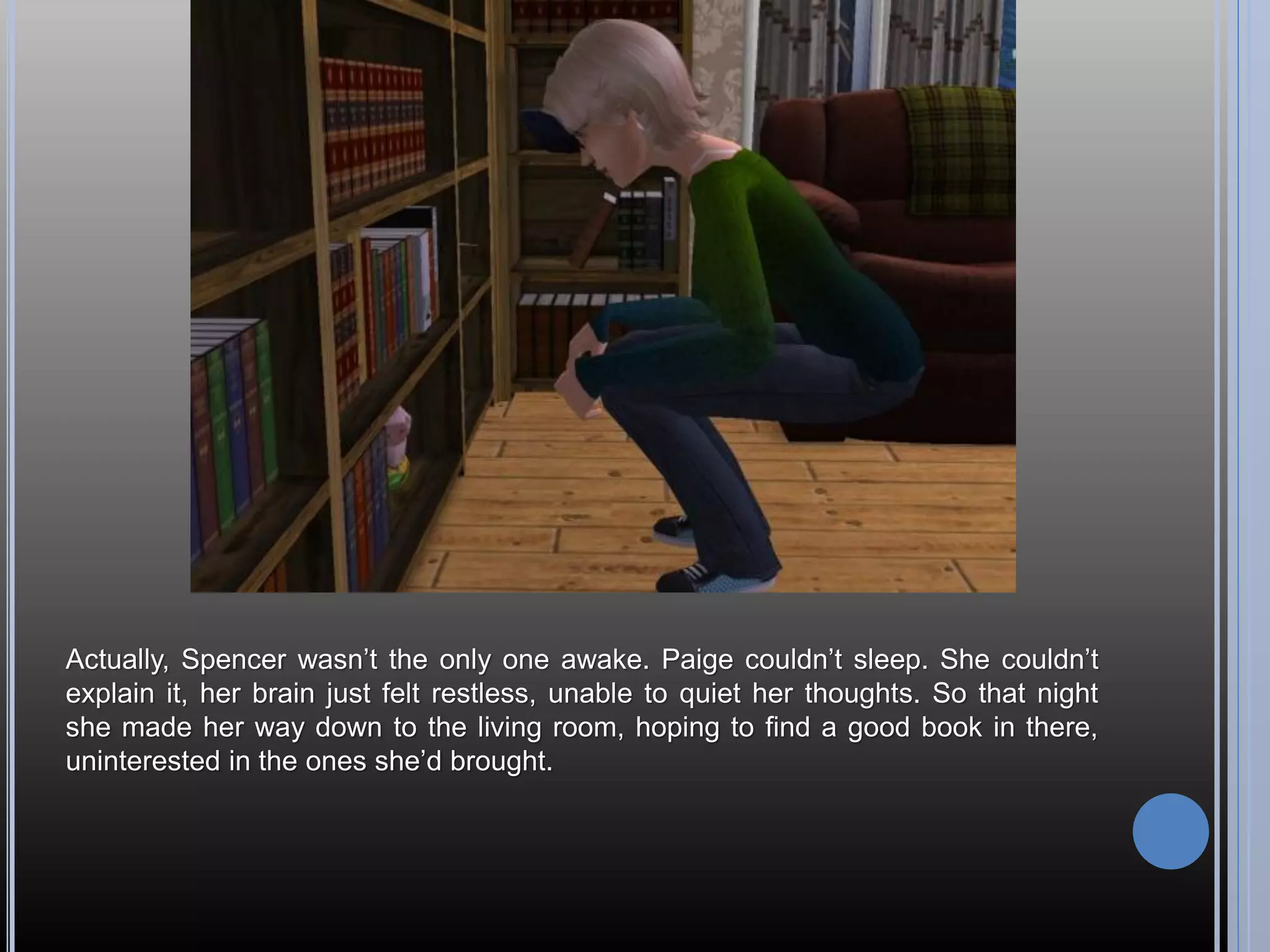 Actually, Spencer wasn’t the only one awake. Paige couldn’t sleep. She couldn’t
explain it, her brain just felt restless, unable to quiet her thoughts. So that night
she made her way down to the living room, hoping to find a good book in there,
uninterested in the ones she’d brought.
 