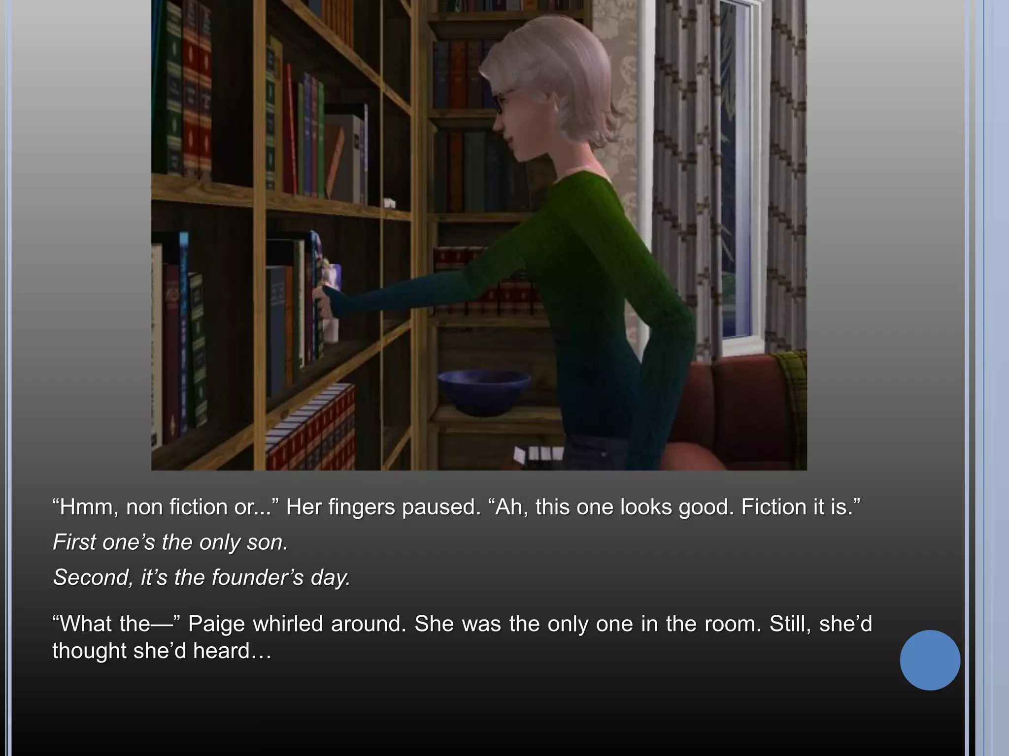 “Hmm, non fiction or...” Her fingers paused. “Ah, this one looks good. Fiction it is.”
First one’s the only son.
Second, it’s the founder’s day.

“What the—” Paige whirled around. She was the only one in the room. Still, she’d
thought she’d heard…
 