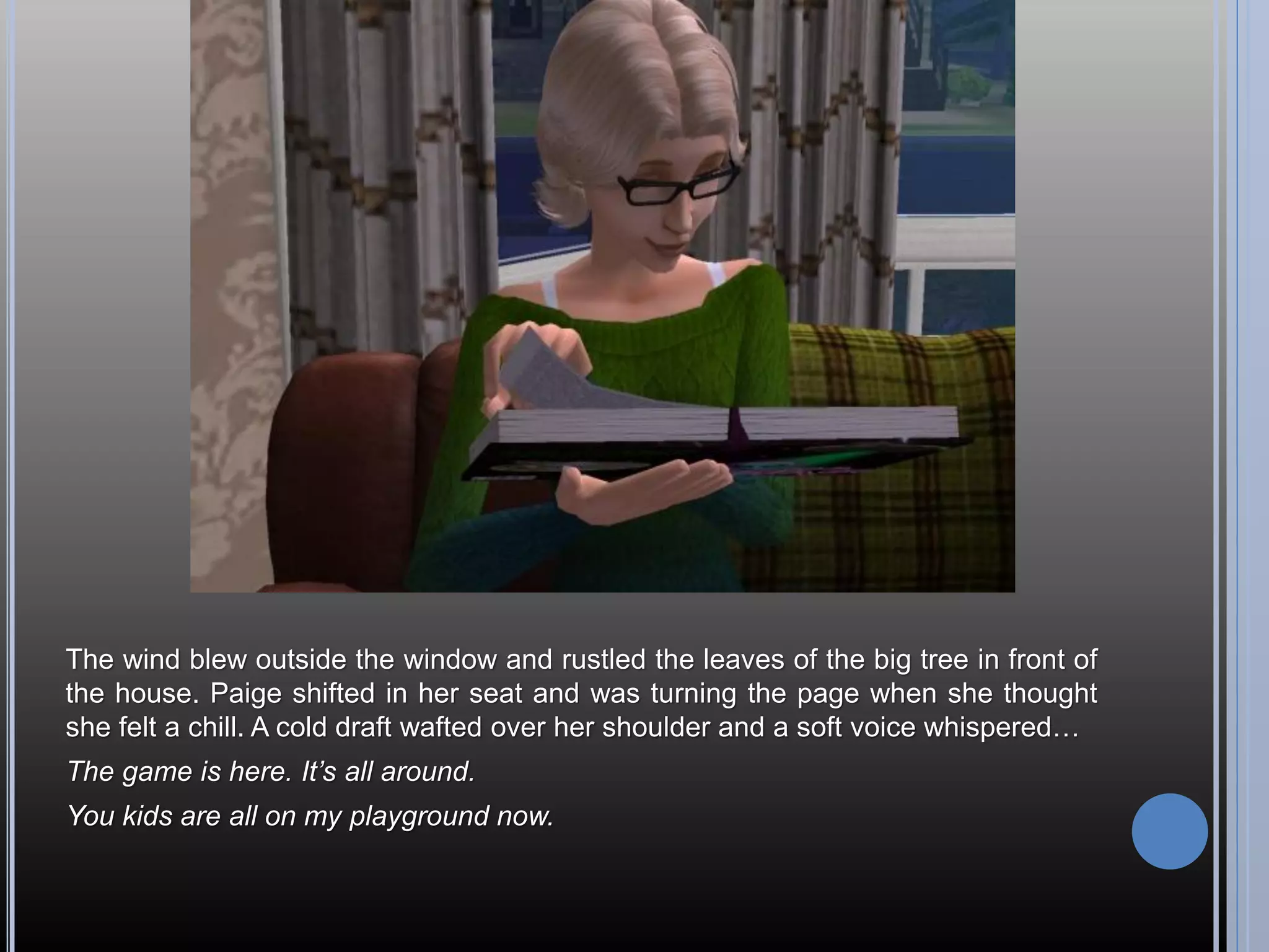 The wind blew outside the window and rustled the leaves of the big tree in front of
the house. Paige shifted in her seat and was turning the page when she thought
she felt a chill. A cold draft wafted over her shoulder and a soft voice whispered…
The game is here. It’s all around.
You kids are all on my playground now.
 