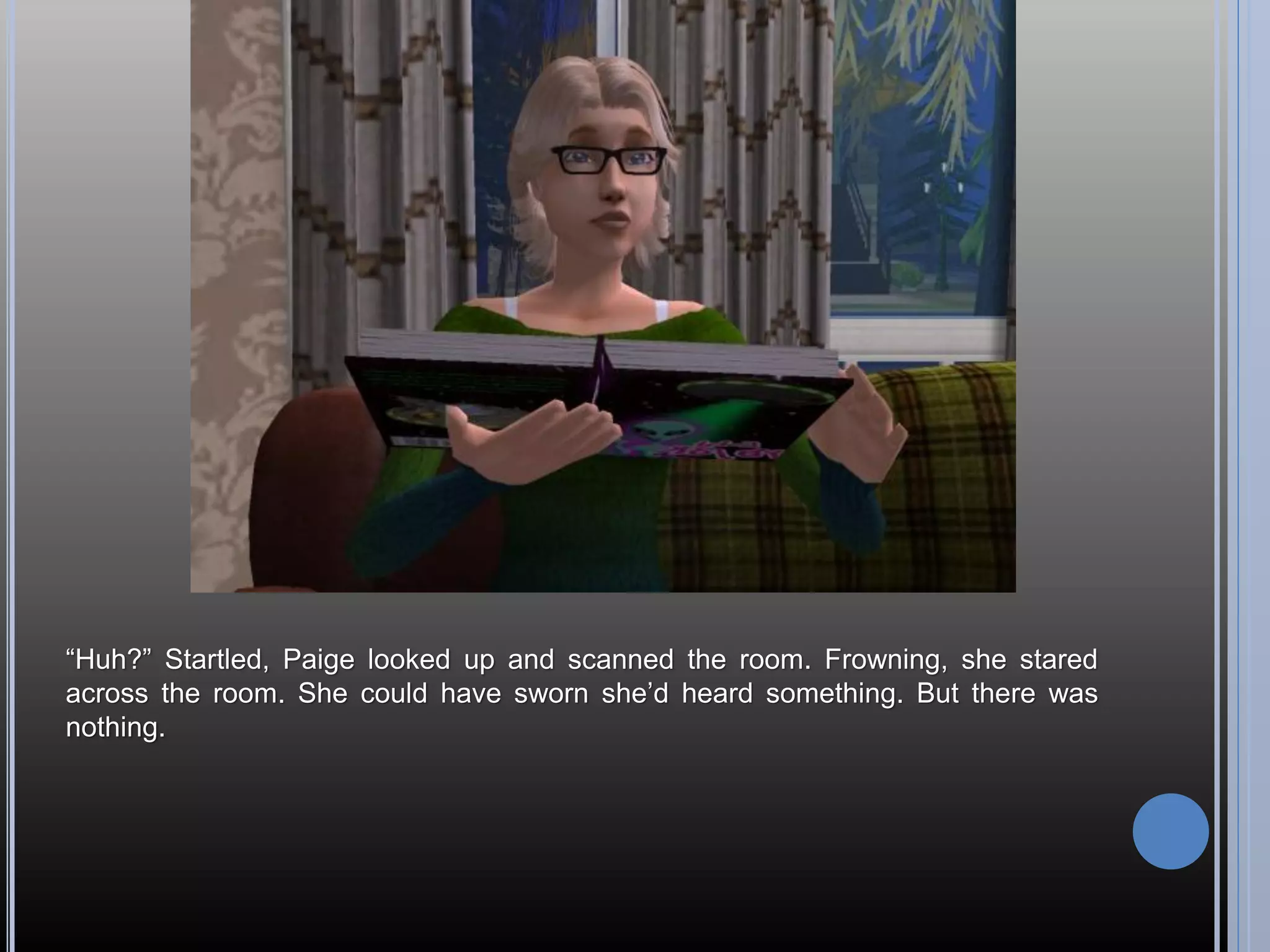 “Huh?” Startled, Paige looked up and scanned the room. Frowning, she stared
across the room. She could have sworn she’d heard something. But there was
nothing.
 