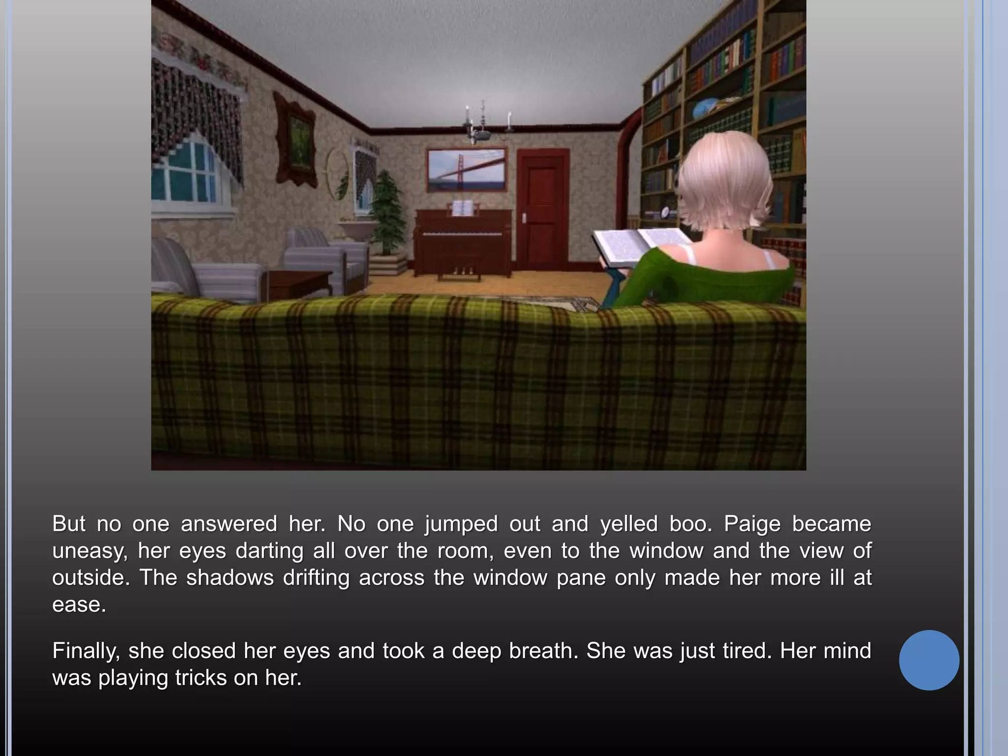 But no one answered her. No one jumped out and yelled boo. Paige became
uneasy, her eyes darting all over the room, even to the window and the view of
outside. The shadows drifting across the window pane only made her more ill at
ease.

Finally, she closed her eyes and took a deep breath. She was just tired. Her mind
was playing tricks on her.
 