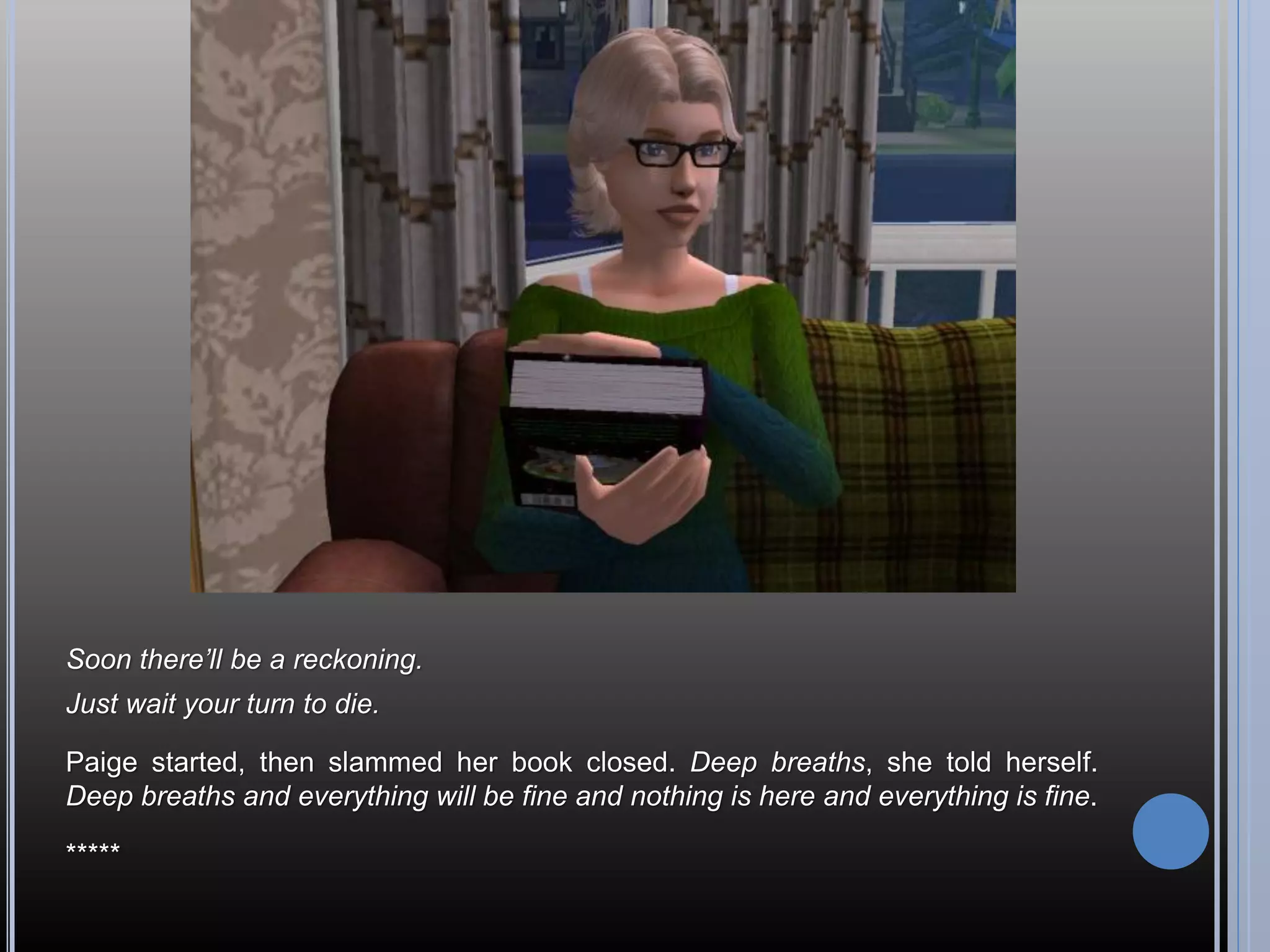 Soon there’ll be a reckoning.
Just wait your turn to die.

Paige started, then slammed her book closed. Deep breaths, she told herself.
Deep breaths and everything will be fine and nothing is here and everything is fine.

*****
 
