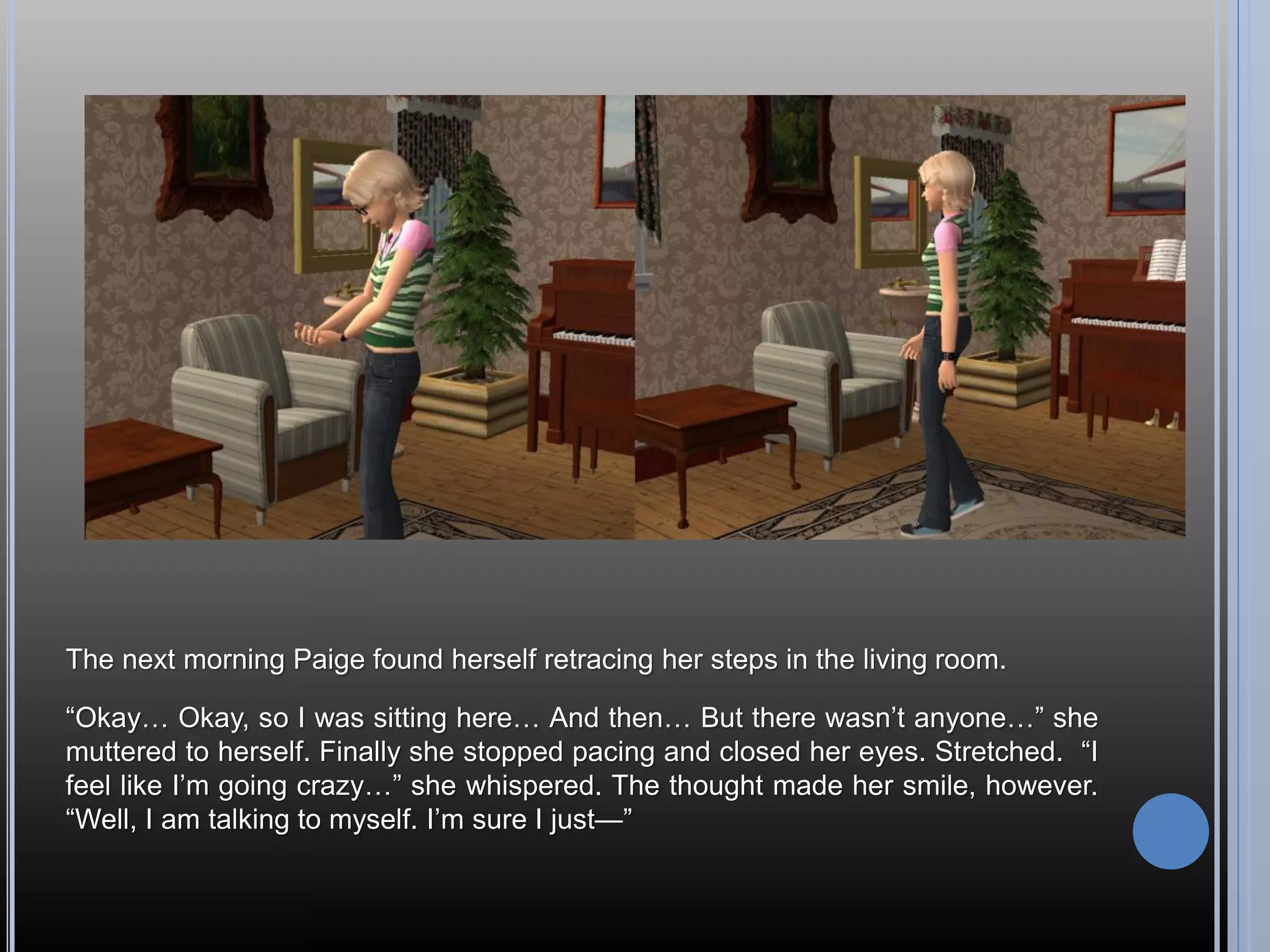 The next morning Paige found herself retracing her steps in the living room.

“Okay… Okay, so I was sitting here… And then… But there wasn’t anyone…” she
muttered to herself. Finally she stopped pacing and closed her eyes. Stretched. “I
feel like I’m going crazy…” she whispered. The thought made her smile, however.
“Well, I am talking to myself. I’m sure I just—”
 