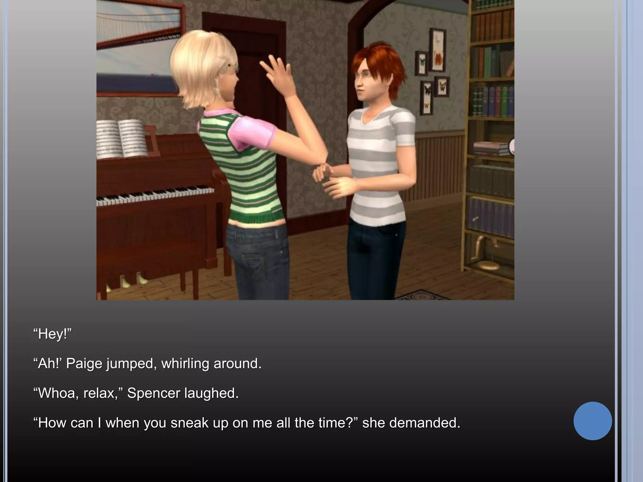 “Hey!”

“Ah!’ Paige jumped, whirling around.

“Whoa, relax,” Spencer laughed.

“How can I when you sneak up on me all the time?” she demanded.
 