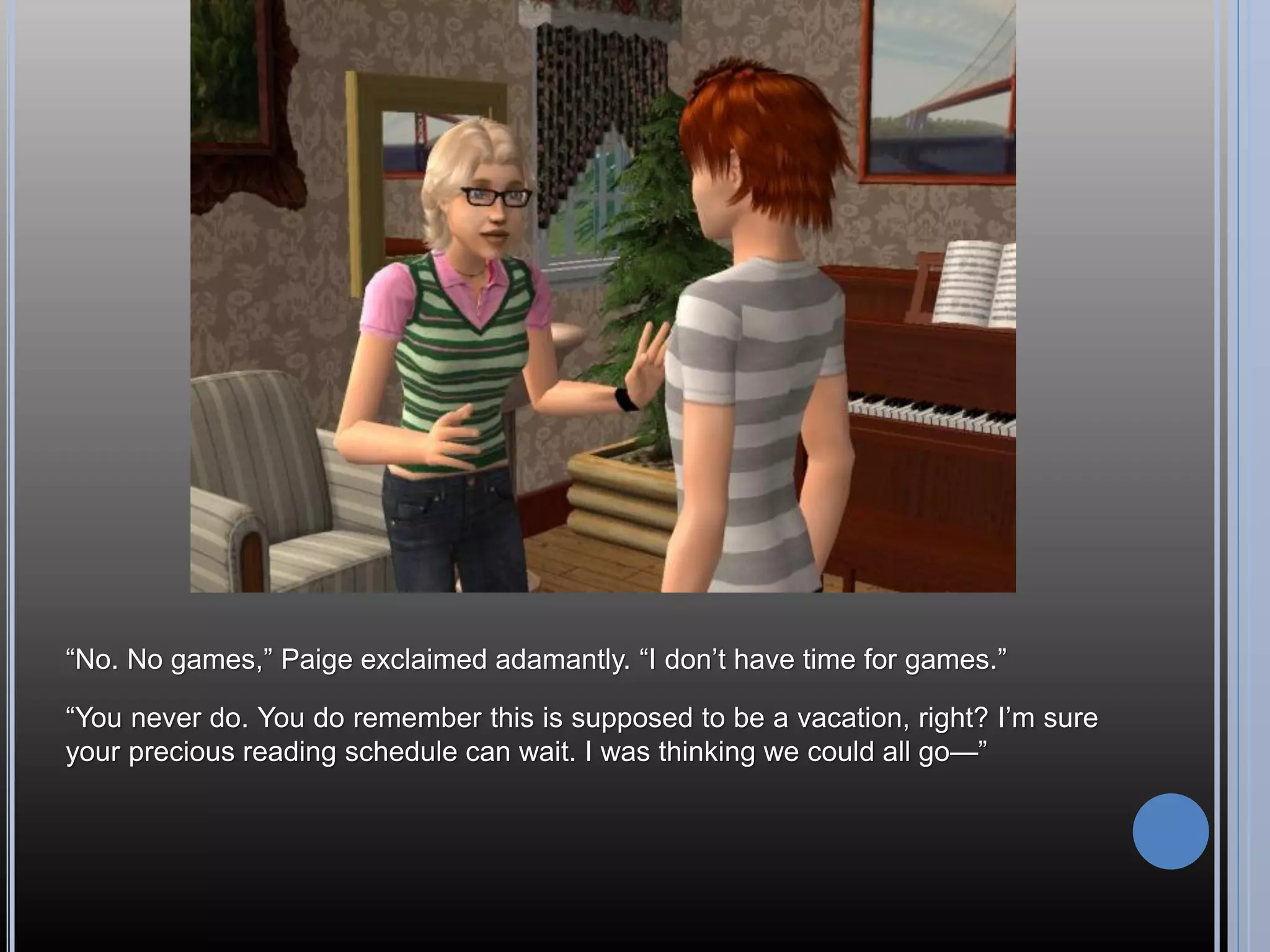 “No. No games,” Paige exclaimed adamantly. “I don’t have time for games.”

“You never do. You do remember this is supposed to be a vacation, right? I’m sure
your precious reading schedule can wait. I was thinking we could all go—”
 