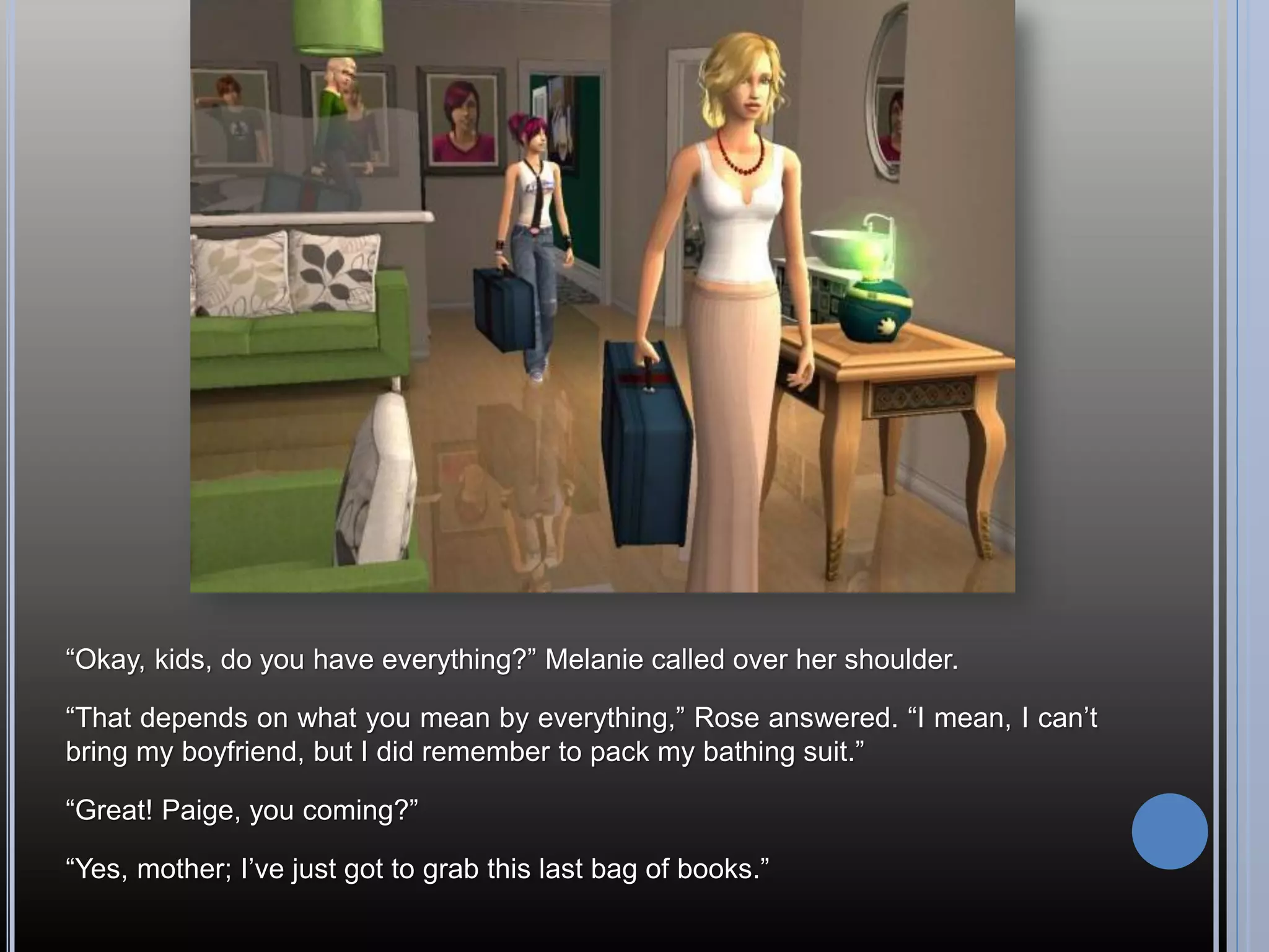 “Okay, kids, do you have everything?” Melanie called over her shoulder.

“That depends on what you mean by everything,” Rose answered. “I mean, I can’t
bring my boyfriend, but I did remember to pack my bathing suit.”

“Great! Paige, you coming?”

“Yes, mother; I’ve just got to grab this last bag of books.”
 