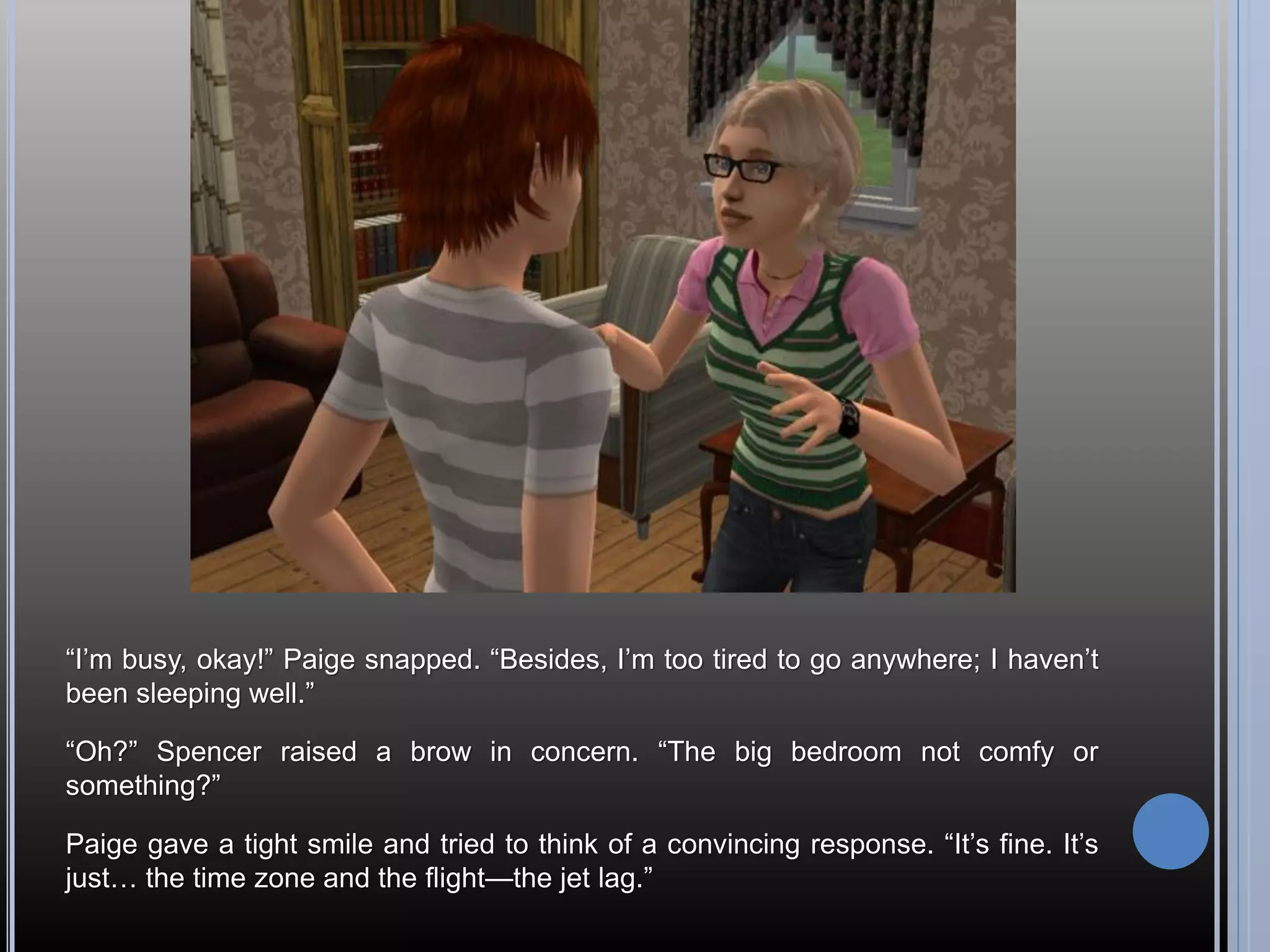 “I’m busy, okay!” Paige snapped. “Besides, I’m too tired to go anywhere; I haven’t
been sleeping well.”

“Oh?” Spencer raised a brow in concern. “The big bedroom not comfy or
something?”

Paige gave a tight smile and tried to think of a convincing response. “It’s fine. It’s
just… the time zone and the flight—the jet lag.”
 