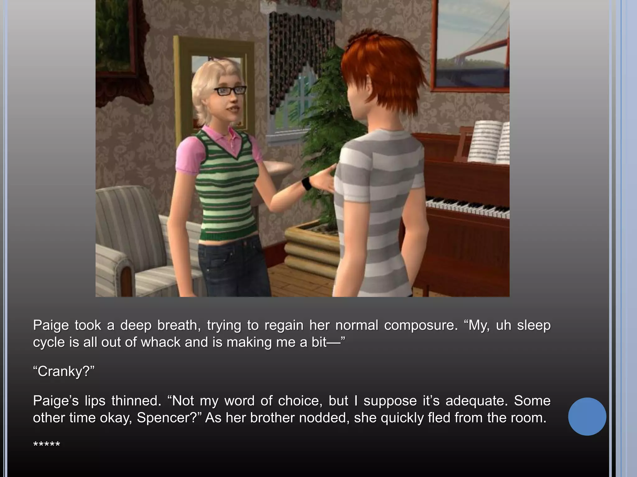 Paige took a deep breath, trying to regain her normal composure. “My, uh sleep
cycle is all out of whack and is making me a bit—”

“Cranky?”

Paige’s lips thinned. “Not my word of choice, but I suppose it’s adequate. Some
other time okay, Spencer?” As her brother nodded, she quickly fled from the room.

*****
 