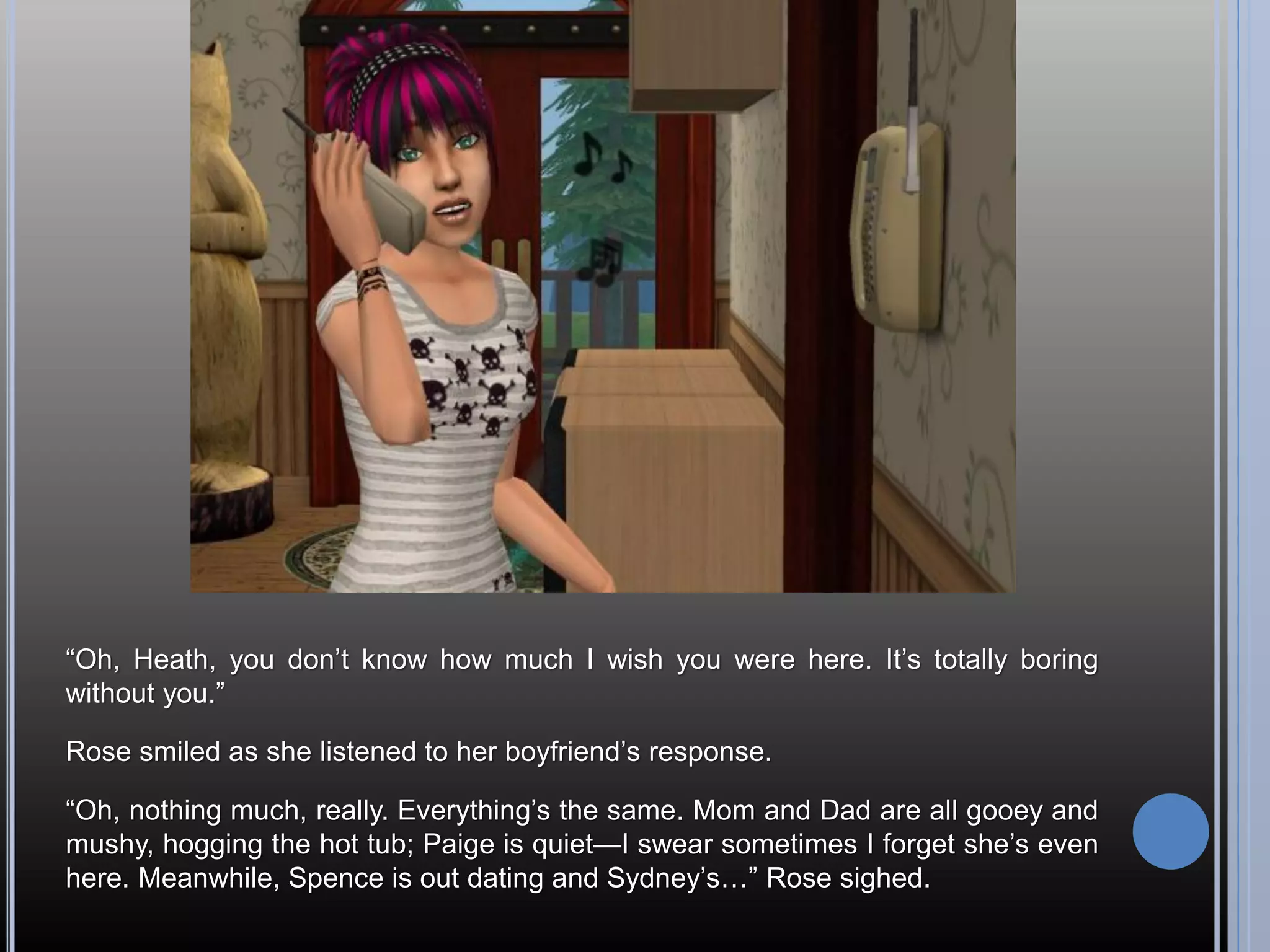 “Oh, Heath, you don’t know how much I wish you were here. It’s totally boring
without you.”

Rose smiled as she listened to her boyfriend’s response.

“Oh, nothing much, really. Everything’s the same. Mom and Dad are all gooey and
mushy, hogging the hot tub; Paige is quiet—I swear sometimes I forget she’s even
here. Meanwhile, Spence is out dating and Sydney’s…” Rose sighed.
 