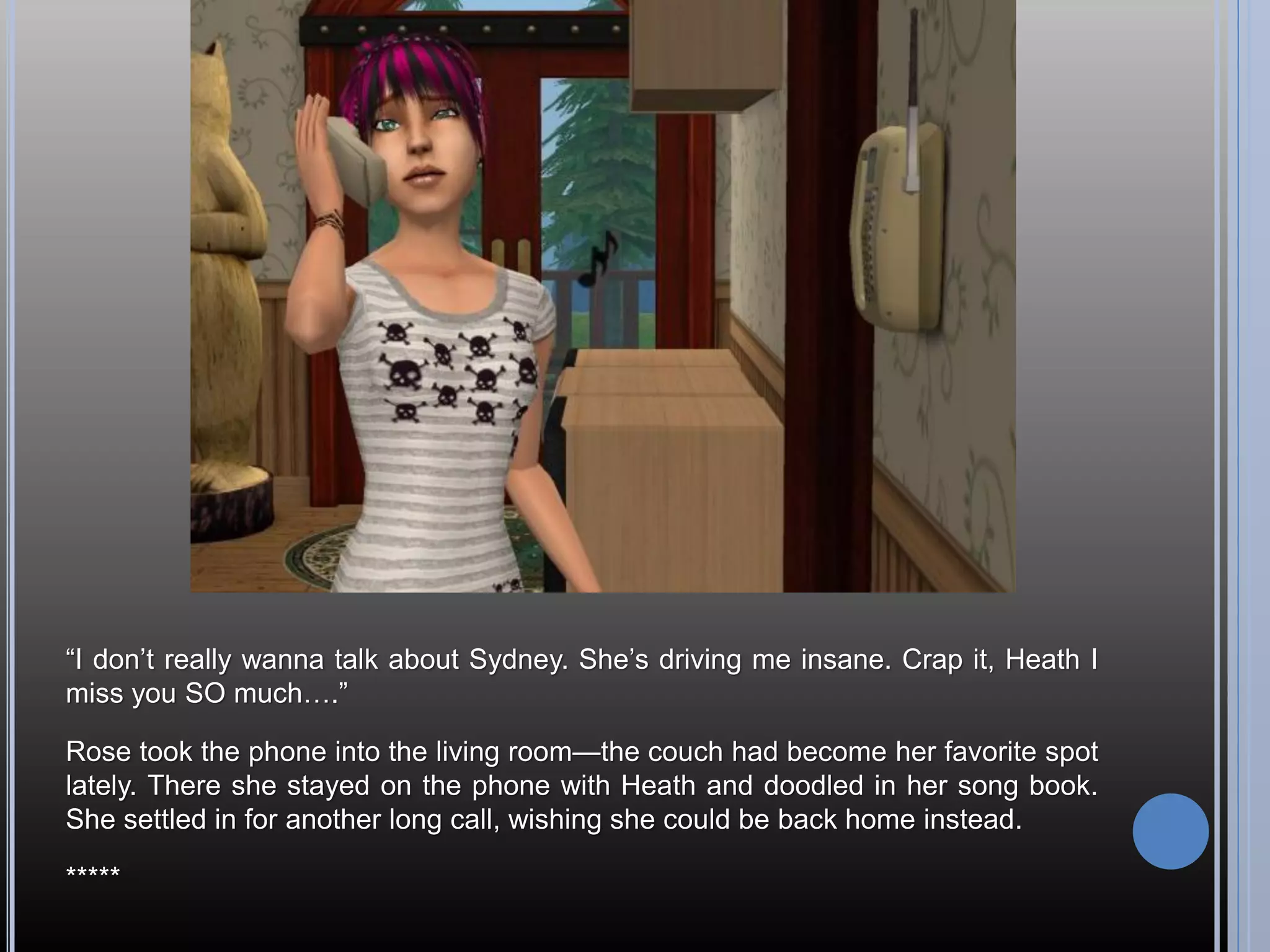 “I don’t really wanna talk about Sydney. She’s driving me insane. Crap it, Heath I
miss you SO much….”

Rose took the phone into the living room—the couch had become her favorite spot
lately. There she stayed on the phone with Heath and doodled in her song book.
She settled in for another long call, wishing she could be back home instead.

*****
 