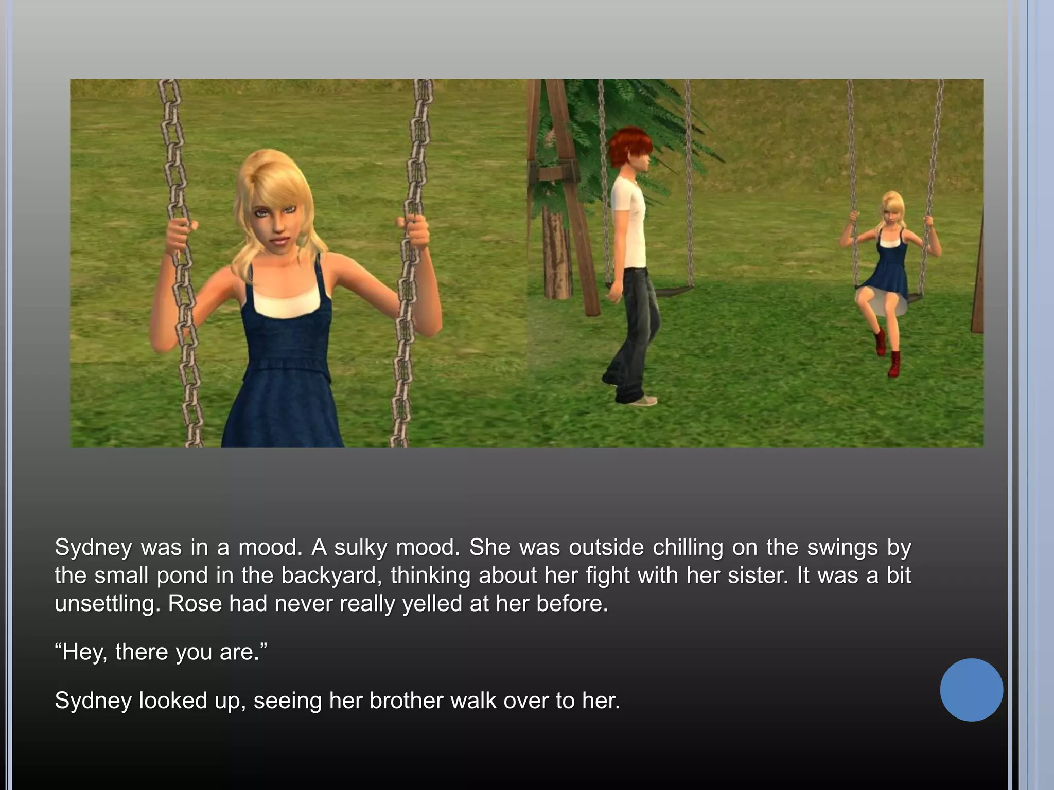 Sydney was in a mood. A sulky mood. She was outside chilling on the swings by
the small pond in the backyard, thinking about her fight with her sister. It was a bit
unsettling. Rose had never really yelled at her before.

“Hey, there you are.”

Sydney looked up, seeing her brother walk over to her.
 